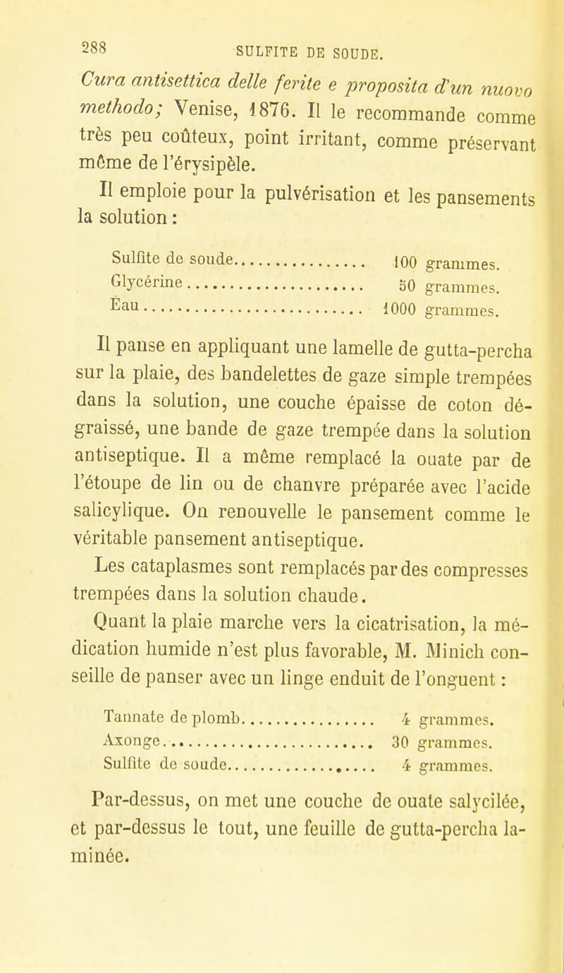 Cura antisettica délie ferite e proposita d'un nuovo methodo; Venise, 1876. Il le recommande comme très peu coûteux, point irritant, comme préservant môme de l'érysipèle. Il emploie pour la pulvérisation et les pansements la solution : Sulfite de soude 100 grammes. Glycérine 50 grammes. Éau 1000 grammes. Il panse en appliquant une lamelle de gutta-percha sur la plaie, des bandelettes de gaze simple trempées dans la solution, une couche épaisse de coton dé- graissé, une bande de gaze trempée dans la solution antiseptique. Il a même remplacé la ouate par de l'étoupe de lin ou de chanvre préparée avec l'acide salicylique. On renouvelle le pansement comme le véritable pansement antiseptique. Les cataplasmes sont remplacés par des compresses trempées dans la solution chaude. Quant la plaie marche vers la cicatrisation, la mé- dication humide n'est pins favorable, M. Minich con- seille de panser avec un linge enduit de l'onguent : Taunate de plomb 4 gramme. Axonge. 30 grammes. Sulfite de soude 4 grammes. Par-dessus, on met une couche de ouate salycilée, et par-dessus le tout, une feuille de gutta-percha la- minée.