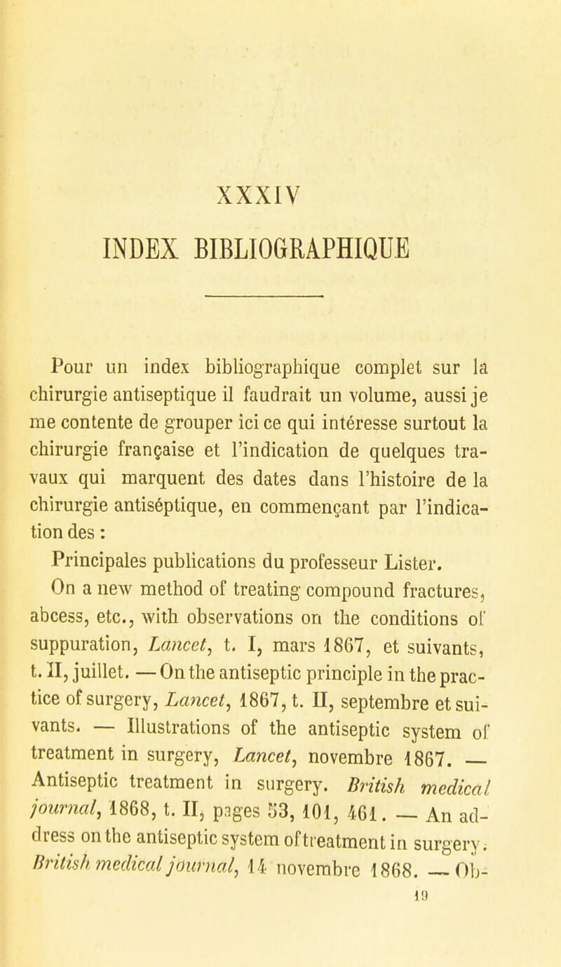 XXXIV INDEX BIBLIOGRAPHIQUE Pour un index bibliographique complet sur la chirurgie antiseptique il faudrait un volume, aussi je me contente de grouper ici ce qui intéresse surtout la chirurgie française et l'indication de quelques tra- vaux qui marquent des dates dans l'histoire de la chirurgie antiséptique, en commençant par l'indica- tion des : Principales publications du professeur Lister. On a new method of treating compound fractures, abcess, etc., with observations on the conditions of suppuration, Lancet, t. I, mars 1867, et suivants, t. Il, juillet. — On the antiseptic principle in the prac- tice of surgery, Lancet, 1867, t. II, septembre et sui- vants. — Illustrations of the antiseptic System of treatment in surgery, Lancet, novembre 1867. — Antiseptic treatment in surgery. British médical journal, 1868, t. II, pages 53, 101, 461. — An ad-' dress on the antiseptic System of treatment in surgery. British médical journal, 14 novembre 1868. — Ob- 1!)