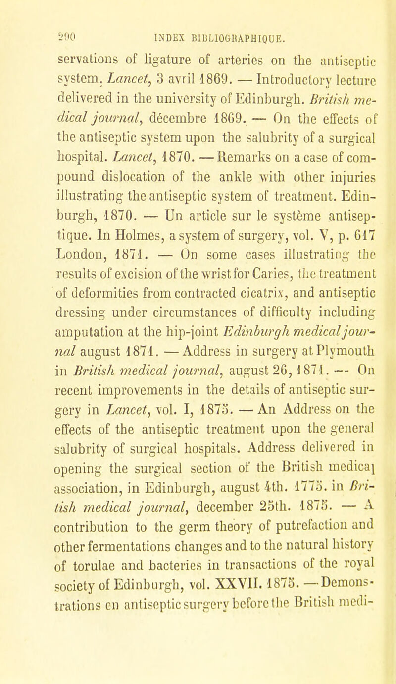 servations of ligature of arteries on the antiseptic System. Lancet, 3 avril 1869. — Introductory lecture delivered in the university of Edinburgh. British mé- dical journal, décembre 1869. — On the effects of the antiseptic System upon the salubrity of a surgical hospital. Lancet, 1870. —Remarks on a case of com- pound dislocation of the ankle with other injuries illustrating the antiseptic System of treatment. Edin- burgh, 1870. — Un article sur le système antisep- tique. In Holmes, a System of surgery, vol. V, p. 617 London, 1871. — On some cases illustrating the results of excision of the wristfor Caries, the treatment of deformities from contracted cicatrix, and antiseptic dressing under circumstances of difficulty including amputation at the hip-joint Edinburgh médical jour- nal august 1871. —Address in surgery atPlymouth in British médical journal, august 26, i871. — On récent improvements in the détails of antiseptic sur- gery in Lancet, vol. I, 1873. —An Address on the effects of the antiseptic treatment upon the gênerai salubrity of surgical hospitals. Address delivered in opening the surgical section of the British medicai association, in Edinburgh, august 4th. 1775. in Bri- tish médical journal, december 25th. 1875. — A contribution to the germ theory of putréfaction and other fermentations changes and to the natural history of torulae and bactéries in transactions of the royal society of Edinburgh, vol. XXVII. 1875. —Démons- trations en antiseptic surgery beforc the British medi-