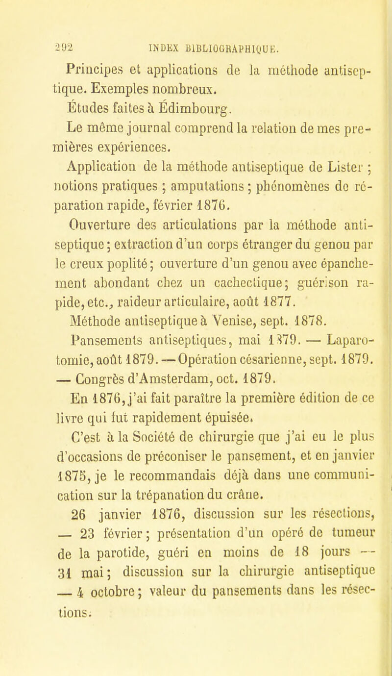 Principes et applications de la méthode antisep- tique. Exemples nombreux. Études faites à Édimbourg. Le même journal comprend la relation de mes pre- mières expériences. Application de la méthode antiseptique de Lister ; notions pratiques ; amputations ; phénomènes de ré- paration rapide, février 1876. Ouverture des articulations par la méthode anti- septique ; extraction d'un corps étranger du genou par le creux poplité ; ouverture d'un genou avec épanche- ment abondant chez un cachectique; guéri son ra- pide, etc., raideur articulaire, août 1877. Méthode antiseptique à Venise, sept. 1878. Pansements antiseptiques, mai 1379. — Laparo- tomie, août 1879. — Opération césarienne, sept. 1879. — Congrès d'Amsterdam, oct. 1879. En 1876, j'ai fait paraître la première édition de ce livre qui fut rapidement épuisée. C'est à la Société de chirurgie que j'ai eu le plus d'occasions de préconiser le pansement, et en janvier 1875, je le recommandais déjà dans une communi- cation sur la trépanation du crâne. 26 janvier 1876, discussion sur les résections, — 23 février ; présentation d'un opéré de tumeur de la parotide, guéri en moins de 18 jours — 31 mai; discussion sur la chirurgie antiseptique 4 octobre ; valeur du pansements dans les résec- tions.