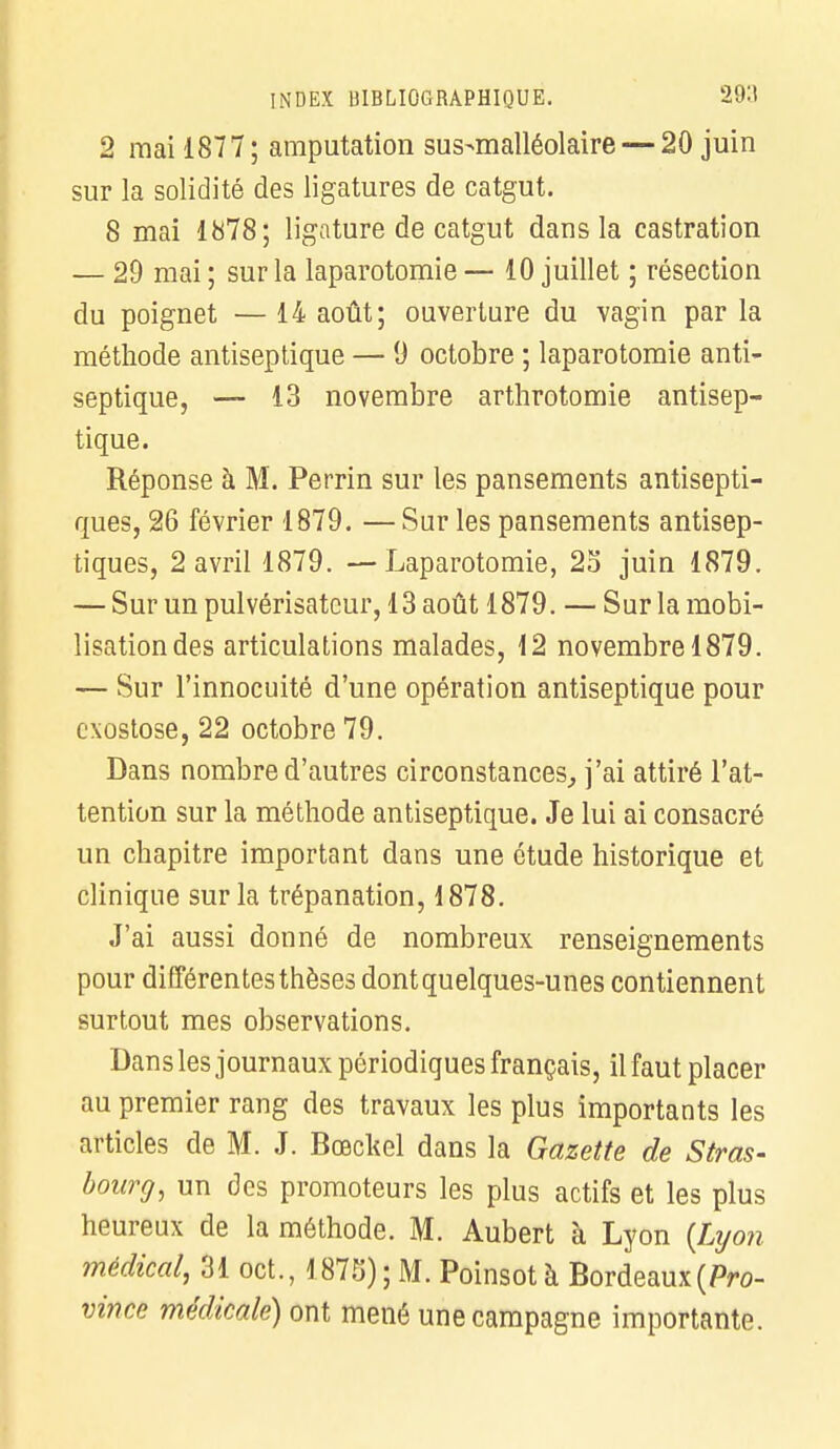 2 mai 1877; amputation sus-malléolaire— 20 juin sur la solidité des ligatures de catgut. 8 mai 1878; ligature de catgut dans la castration — 29 mai ; sur la laparotomie — 10 juillet ; résection du poignet — 14 août; ouverture du vagin par la méthode antiseptique — 9 octobre ; laparotomie anti- septique, — 13 novembre arthrotomie antisep- tique. Réponse à M. Perrin sur les pansements antisepti- ques, 26 février 1879. — Sur les pansements antisep- tiques, 2 avril 1879. —Laparotomie, 25 juin 1879. — Sur un pulvérisateur, 13 août 1879. — Sur la mobi- lisation des articulations malades, 12 novembre 1879. — Sur l'innocuité d'une opération antiseptique pour exostose, 22 octobre 79. Dans nombre d'autres circonstances, j'ai attiré l'at- tention sur la méthode antiseptique. Je lui ai consacré un chapitre important dans une étude historique et clinique sur la trépanation, 1878. J'ai aussi donné de nombreux renseignements pour différentes thèses dont quelques-unes contiennent surtout mes observations. Dans les journaux périodiques français, il faut placer au premier rang des travaux les plus importants les articles de M. J. Bœckel dans la Gazette de Stras- bourg, un des promoteurs les plus actifs et les plus heureux de la méthode. M. Aubert à Lyon {Lyon médical, 31 oct., 1875); M. Poinsot à Bordeaux {Pro- vince médicale) ont mené une campagne importante.