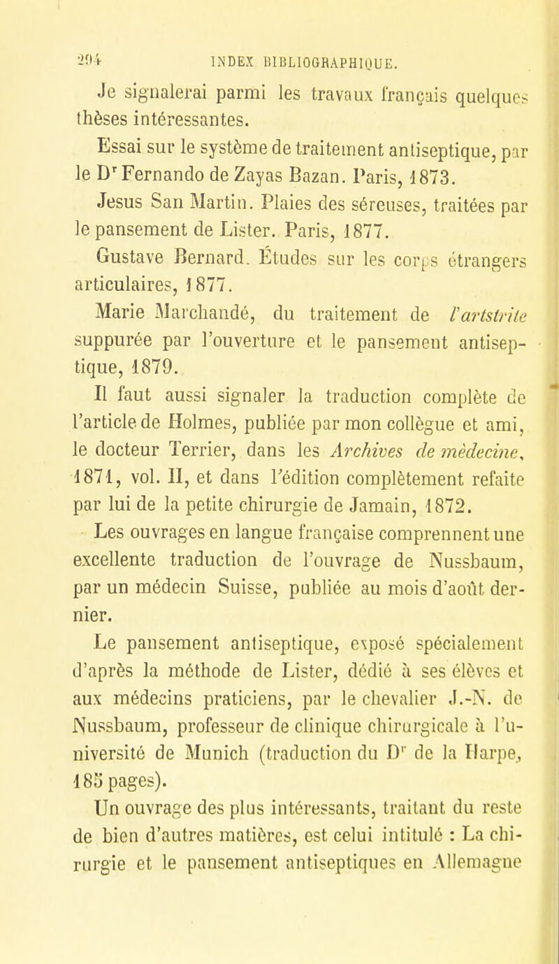 Je signalerai parmi les travaux français quelques thèses intéressantes. Essai sur le système de traitement antiseptique, par le Dr Fernando de Zayas Bazan. Paris, 1873. Jésus San Martin. Plaies des séreuses, traitées par le pansement de Lister. Paris, 1877. Gustave Bernard. Études sur les corps étrangers articulaires, 1877. Marie Marchandé, du traitement de l'artstrite suppurée par l'ouverture et le pansement antisep- tique, 1879. Il faut aussi signaler la traduction complète de l'article de Holmes, publiée par mon collègue et ami, le docteur Terrier, dans les Archives de médecine, 1871, vol. II, et dans l'édition complètement refaite par lui de la petite chirurgie de Jamain, 1872. Les ouvrages en langue française comprennent une excellente traduction de l'ouvrage de Nussbaum, par un médecin Suisse, publiée au mois d'août der- nier. Le pansement antiseptique, exposé spécialement d'après la méthode de Lister, dédié à ses élèves et aux médecins praticiens, par le chevalier J.-N. de Nussbaum, professeur de clinique chirurgicale à l'u- niversité de Munich (traduction du D1' de la Harpe, 185 pages). Un ouvrage des plus intéressants, traitant du reste de bien d'autres matières, est celui intitulé : La chi- rurgie et le pansement antiseptiques en Allemagne