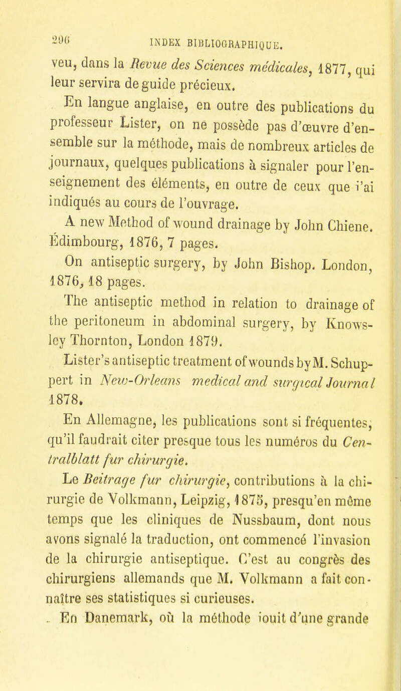 veu, dans la Revue des Sciences médicales, 1877, qui leur servira de guide précieux. En langue anglaise, en outre des publications du professeur Lister, on ne possède pas d'oeuvre d'en- semble sur la méthode, mais de nombreux articles de journaux, quelques publications à signaler pour l'en- seignement des éléments, en outre de ceux que i'ai indiqués au cours de l'ouvrage. A new Method of wound drainage by John Chiene. Edimbourg, 1876, 7 pages. On antiseptic surgery, by John Bishop. London, 1876,18 pages. The antiseptic method in relation to drainage of the peritoneum in abdominal surgery, by Knows- lcy Thornton, London 1879. Lister's antiseptic treatment ofwoundsbyM. Schup- pert in Neiv-Orleans médical and surgical Journal 1878. En Allemagne, les publications sont si fréquentes, qu'il faudrait citer presque tous les numéros du Cen- tralblatt fur chirurgie. Le Beitrage fur chirurgie, contributions à la chi- rurgie de Volkmann, Leipzig, 1875, presqu'en môme temps que les cliniques de Nussbaum, dont nous avons signalé la traduction, ont commencé l'invasion de la chirurgie antiseptique. C'est au congrès des chirurgiens allemands que M. Volkmann a fait con- naître ses statistiques si curieuses. . En Danemark, où la méthode iouit d'une grande