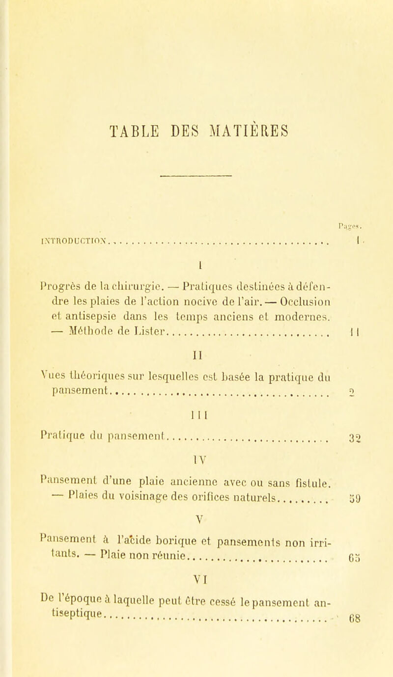 TABLE DES MATIÈRES Pqgos. INTRODUCTION I ■ l Progrès de la chirurgie. — Pratiques destinées à défen- dre les plaies de l'action nocive de l'air.— Occlusion et antisepsie dans les temps anciens et modernes. — Méthode de Lister Il II Vues théoriques sur lesquelles est basée la pratique du pansement 2 1 I I Pratique du pansement 39 IV Pansement d'une plaie ancienne avec ou sans fistule. — Plaies du voisinage des orifices naturels 39 V Pansement à l'acide borique et pansements non irri- tants. —• Plaie non réunie G> VI De l'époque à laquelle peut être cessé le pansement an- tiseptique gg