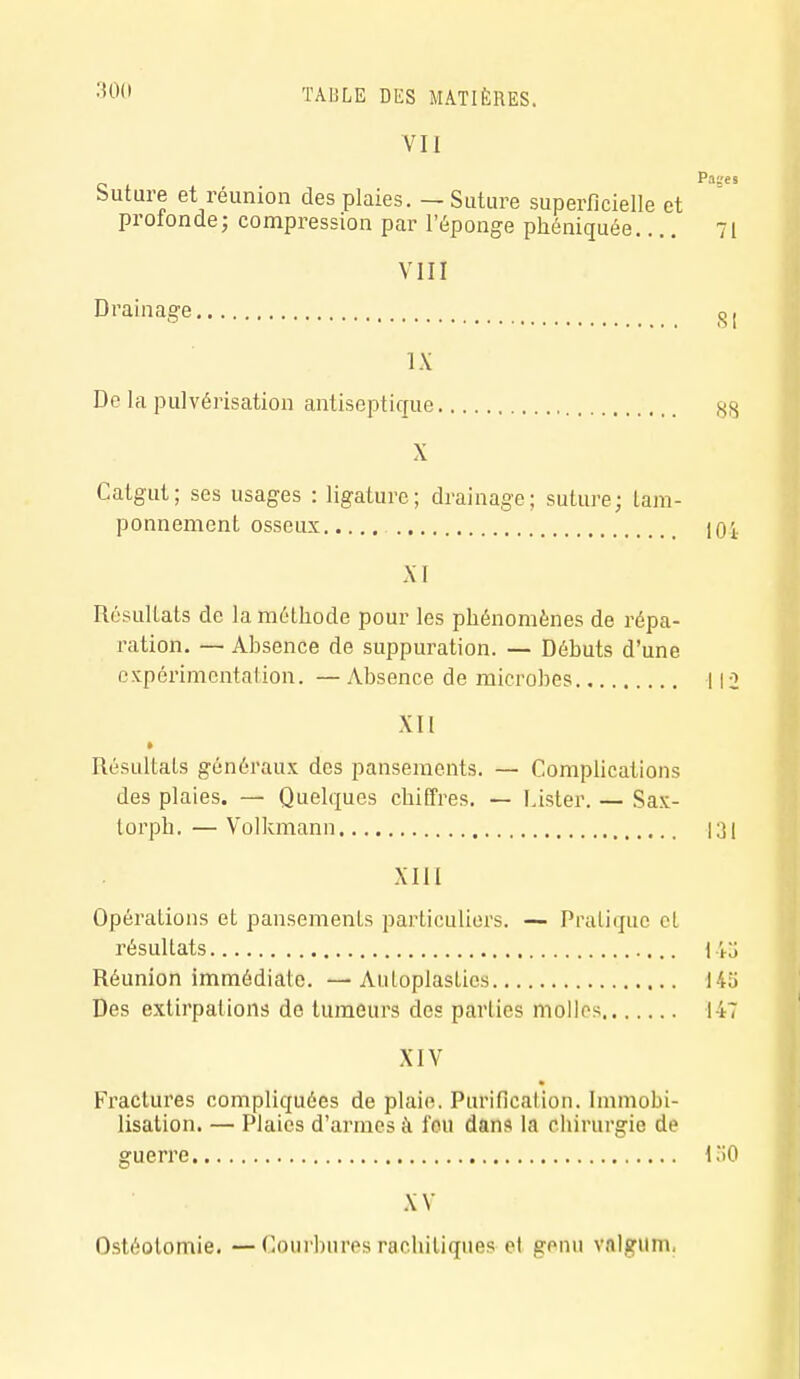 VII Suture et réunion des plaies. — Suture superficielle et profonde; compression par l'éponge phéniquée 71 VIII Drainage ^1 IX De la pulvérisation antiseptique ss X Catgut; ses usages : ligature; drainage; suture; tam- ponnement osseux lOi XI Résultats de la méthode pour les phénomènes de répa- ration. — Absence de suppuration. — Débuts d'une expérimentation. — Absence de microbes 112 XII » Résultats généraux des pansements. — Complications des plaies. — Quelques chiffres. — Lister. — Sax- torph. — Volkmann 131 XIII Opérations et pansements particuliers. — Pratique et résultats \\o Réunion immédiate. —Autoplastics 145 Des extirpations de tumeurs des parties molles 147 XIV Fractures compliquées de plaie. Purification. Immobi- lisation. — Plaies d'armes à l'eu dans la chirurgie de guerre 1.*i0 XV Ostéotomie. — Courbures rachitiques el genu valsriim,