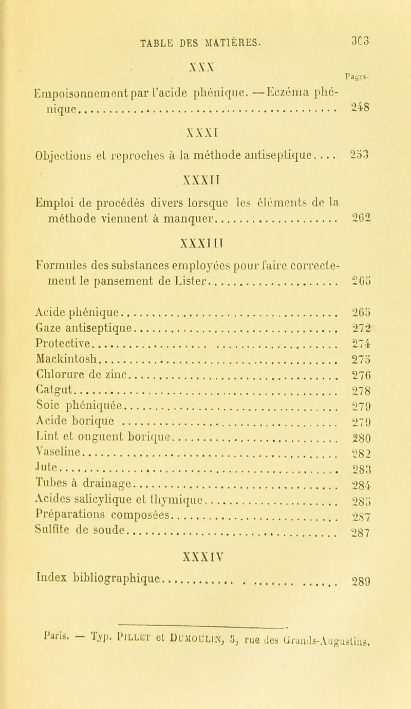 XXX Pages- Empoisonnement par l'acide phénique. —Eczéma pho- nique 248 XXXI Objcclions et reproches à la méthode antiseptique.... 2o3 XXXII Emploi de procédés divers lorsque les éléments de la méthode viennent à manquer 2(32 XXXIII Formules des substances employées pour l'aire correcte- ment le pansement de Lister 2Go Acide phénique 26ii Gaze antiseptique 272 Protective 274 Mackintosh 27o Chlorure de zinc 276 Catgut 278 Soie phéniquée 279 Acide borique 279 Lint et onguent borique 280 Vaseline 282 Jute 283 Tubes à drainage 284 Acides salicylique et thymique 285 Préparations composées 287 Sulfite de soude 287 XXXIV Index bibliographique 289 fis. - Tvjj. Pillet ot Dumoulin, S, rue des Grands-Augustius.