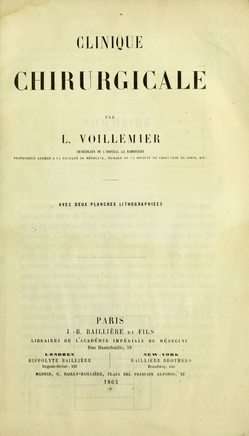 CHIRURGICALE PA K L. VOILLEMIER ClllRUItGlEi\ l)K i;HUPlTAL L4 KlBOlSiÈRE PROFESSEUR AGRÉGÉ A J,A PACUL'J'Ê l>E MÉDECINE, VIEMBHK l>K I A SOCIKTK liK CHIHlUlGIE Dl-, PARIS, EIC AVEC DEUX PLANCHES Ll TH 0 GRAPH IEES PARIS J.-Ë. BAILLIÈRE ET FILS LIBKÀIRES DE l'aCÀDÉMIE IMPÉRIALK DE MÉDKGINK Rue Hautefeuille, 19 HIPPOLYTE BAILLIÈRE Regent-Street, 219 BAILLIÈRE BROTHERS Broadway, 440 MADBID, G. BAILLY-BAILLIERE, PLAZA DEL PRINCIPE ALFONSO, 16 186'^