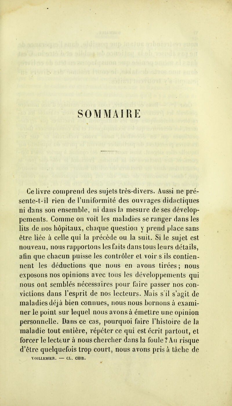 SOMMAIRE Ce livre comprend des sujets très-divers. Aussi ne pré- sente-t-il rien de l'uniformité des ouvrages didacliques ni dîins son ensemble, ni dans In mesure de ses dévelop- pements. Comme on voit les maladies se ranger dans les lits de nos hôpitaux, chaque question y prend place sans être liée à celle qui la précède ou la suit. Si le sujet est nouveau, nous rapportons les faits dans tous leurs détails, afin que chacun puisse les contrôler et voir s ils contien- nent les déductions que nous en avons tirées; nous exposons nos opinions avec tous les développements qui nous ont semblés nécessaires pour faire passer nos con- victions dans l'esprit de nos lecteurs. Mais s'il s'agit de maladies déjà bien connues, nous nous bornons à exami- ner le point sur lequel nous avons à émettre une opinion personnelle. Dans ce cas, pourquoi faire l'histoire de la maladie tout entière, répéter ce qui est écrit partout, et forcer le lecteur à nous chercher dans la foule ? Au risque d'être quelquefois trop court, nous avons pris à tâche de VOILLEMIER. — CL. CHIR.