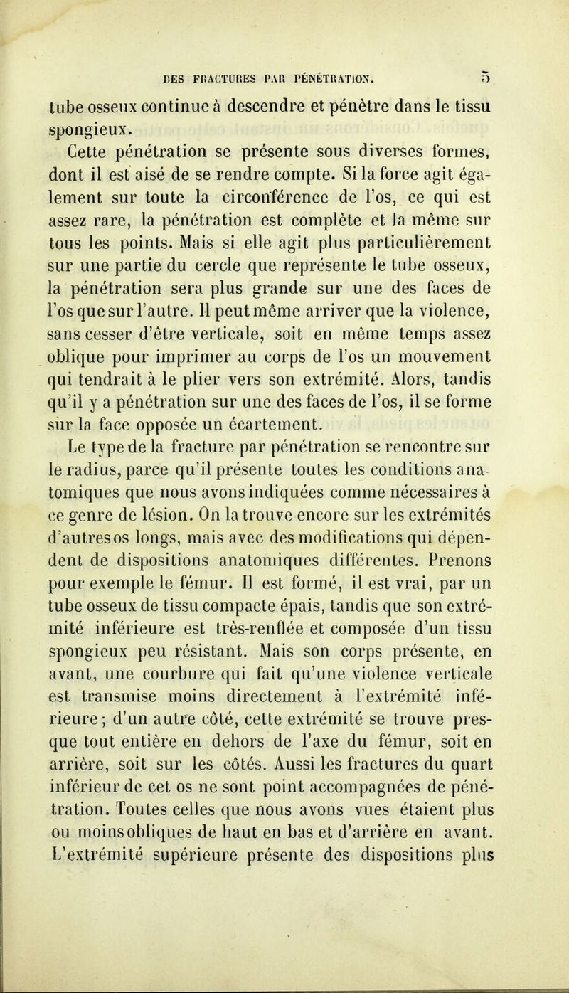 tube osseux continue à descendre et pénètre dans le tissu spongieux. Cette pénétration se présente sous diverses formes, dont il est aisé de se rendre compte. Si la force agit éga- lement sur toute la circonférence de l'os, ce qui est assez rare, la pénétration est complète et la même sur tous les points. Mais si elle agit plus particulièrement sur une partie du cercle que représente le tube osseux, la pénétration sera plus grande sur une des faces de l'os que sur l'autre. 11 peut même arriver que la violence, sans cesser d'être verticale, soit en même temps assez oblique pour imprimer au corps de l'os un mouvement qui tendrait à le plier vers son extrémité. Alors, tandis qu'il y a pénétration sur une des faces de l'os, il se forme sur la face opposée un écartement. Le type de la fracture par pénétration se rencontre sur le radius, parce qu'il présente toutes les conditions ana tomiques que nous avons indiquées comme nécessaires à ce genre de lésion. On la trouve encore sur les extrémités d'autres os longs, mais avec des modifications qui dépen- dent de dispositions anatomiques différentes. Prenons pour exemple le fémur. Il est formé, il est vrai, par un tube osseux de tissu compacte épais, tandis que son extré- mité inférieure est très-renflée et composée d'un tissu spongieux peu résistant. Mais son corps présente, en avant, une courbure qui fait qu'une violence verticale est transmise moins directement à l'extrémité infé- rieure; d'un autre côté, cette extrémité se trouve pres- que tout entière en dehors de l'axe du fémur, soit en arrière, soit sur les côtés. Aussi les fractures du quart inférieur de cet os ne sont point accompagnées de péné- tration. Toutes celles que nous avons vues étaient plus ou moins obliques de haut en bas et d'arrière en avant. L'extrémité supérieure présente des dispositions plus