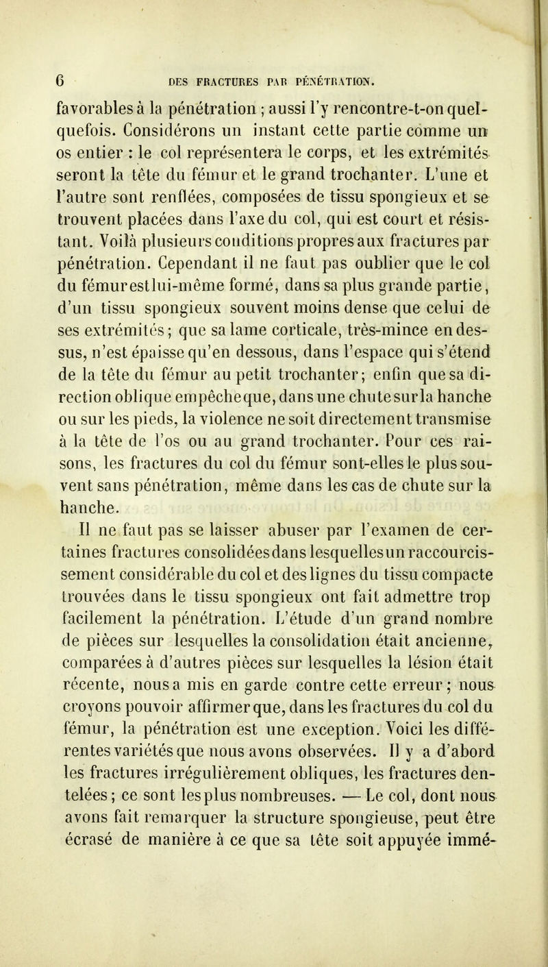 favorables à la pénétration ; aussi l'y rencontre-t-on quel- quefois. Considérons un instant cette partie comme urt os entier : le col représentera le corps, et les extrémités seront la tête du fémur et le grand trochanter. L'une et l'autre sont renflées, composées de tissu spongieux et se trouvent placées dans l'axe du col, qui est court et résis- tant. Voilà plusieurs conditions propres aux fractures par pénétration. Cependant il ne faut pas oublier que le col du fémurestlui-même formé, dans sa plus grande partie, d'un tissu spongieux souvent moins dense que celui de ses extrémités; que sa lame corticale, très-mince en des- sus, n'est épaisse qu'en dessous, dans l'espace qui s'étend de la tête du fémur au petit trochanter; enfin que sa di- rection oblique empêcheque, dans une chutesurla hanche ou sur les pieds, la violence ne soit directement transmise à la tête de l'os ou au grand trochanter. Pour ces rai- sons, les fractures du col du fémur sont-elles le plus sou- vent sans pénétration, même dans les cas de chute sur la hanche. Il ne faut pas se laisser abuser par l'examen de cer- taines fractures consoHdéesdans lesquelles un raccourcis- sement considérable du col et des lignes du tissu compacte trouvées dans le tissu spongieux ont fait admettre trop facilement la pénétration. L'étude d'un grand nombre de pièces sur lesquelles la consolidation était ancienne, comparées à d'autres pièces sur lesquelles la lésion était récente, nous a mis en garde contre cette erreur; nous croyons pouvoir affirmer que, dans les fractures du col du fémur, la pénétration est une exception. Voici les diffé- rentes variétés que nous avons observées. Il y a d'abord les fractures irrégulièrement obliques, les fractures den- telées ; ce sont les plus nombreuses. — Le col, dont nous avons fait remarquer la structure spongieuse, peut être écrasé de manière à ce que sa tête soit appuyée immé-