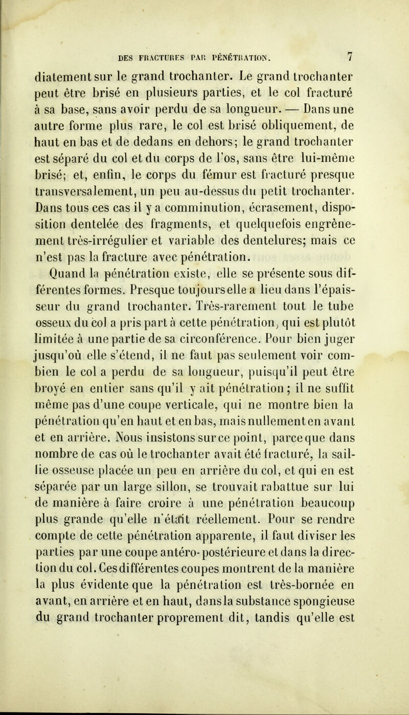diatement sur le grand trochanter. Le grand trochanter peut être brisé en plusieurs parties, et le col fracturé à sa base, sans avoir perdu de sa longueur. — Dans une autre forme plus rare, le col est brisé obliquement, de haut en bas et de dedans en dehors; le grand trochanter est séparé du col et du corps de Tos, sans être lui-même brisé; et, enfin, le corps du fémur est fracturé presque transversalement, un peu au-dessus du petit trochanter. Dans tous ces cas il y a comminution, écrasement, dispo- sition dentelée des fragments, et quelquefois engrène- ment très-irrégulier et variable des dentelures; mais ce n'est pas la fracture avec pénétration. Quand la pénétration existe, elle se présente sous dif- férentes formes. Presque toujourselle a lieu dans l'épais- seur du grand trochanter. Très-rarement tout le tube osseux du col a pris part à cette pénétration^ qui est plutôt limitée à une partie de sa circonférence. Pour bien juger jusqu'où elle s'étend, il ne faut pas seulement voir com- bien le col a perdu de sa longueur, puisqu'il peut être broyé en entier sans qu'il y ait pénétration ; il ne suffit même pas d'une coupe verticale, qui ne montre bien la pénétration qu'en haut et en bas, mais nullement en avant et en arrière. Nous insistons sur ce point, parceque dans nombre de cas où le trochanter avait été fracturé, la sail- lie osseuse placée un peu en arrière du col, et qui en est séparée par un large sillon, se trouvait rabattue sur lui de manière à faire croire à une pénétration beaucoup plus grande qu'elle n'étcrit réellement. Pour se rendre compte de cette pénétration apparente, il faut diviser les parties par une coupe antéro- postérieure et dans la direc- tion du col. Ces différentes coupes montrent de la manière la plus évidente que la pénétration est très-bornée en avant, en arrière et en haut, dansla substance spongieuse du grand trochanter proprement dit, tandis qu'elle est