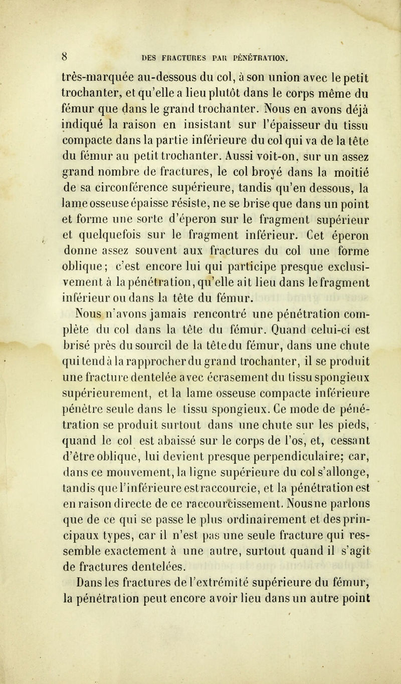 très-marquée au-dessous du col, à son union avec le petit trochanter, et qu'elle a lieu plutôt dans le corps même du fémur que dans le grand trochanter. Nous en avons déjà indiqué la raison en insistant sur l'épaisseur du tissu compacte dans la partie inférieure du col qui va de la tête du fémur au petit trochanter. Aussi voit-on, sur un assez grand nombre de fractures, le col broyé dans la moitié de sa circonférence supérieure, tandis qu'en dessous, la lame osseuse épaisse résiste, ne se brise que dans un point et forme une sorte d'éperon sur le fragment supérieur et quelquefois sur le fragment inférieur. Cet éperon donne assez souvent aux fractures du col une forme oblique; c'est encore lui qui participe presque exclusi- vement à la pénétration, qu'elle ait lieu dans le fragment inférieur ou dans la tête du fémur. Nous n'avons jamais rencontré une pénétration com- plète du col dans la tête du fémur. Quand celui-ci est brisé près du sourcil de la têtedu fémur, dans une chute qui tend à la rapprocher du grand trochanter, il se produit une fracture dentelée avec écrasement du tissu spongieux supérieurement, et la lame osseuse compacte inférieure pénètre seule dans le tissu spongieux. Ce mode de péné- tration se produit surtout dans une chute sur les pieds, quand le col est abaissé sur le corps de l'os, et, cessant d'être oblique, lui devient presque perpendiculaire; car, dans ce mouvement, la ligne supérieure du col s'allonge, tandis que l'inférieure estraccourcie, et la pénétration est en raison directe de ce raccourcissement. Nous ne parlons que de ce qui se passe le plus ordinairement et des prin- cipaux types, car il n'est pas une seule fracture qui res- semble exactement à une autre, surtout quand il s'agit de fractures dentelées. Dans les fractures de l'extrémité supérieure du fémur, la pénétration peut encore avoir lieu dans un autre point