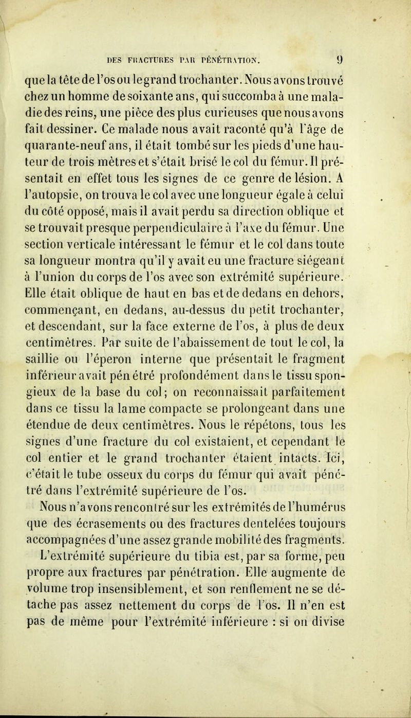 que la tête de l'os ou legrand trochanter. Nous avons trouvé chez un homme de soixante ans, qui succomba à une mala- die des reinSj une pièce des plus curieuses que nous avons fait dessiner. Ce malade nous avait raconté qu'à Fâge de quarante-neuf ans, il était tombé sur les pieds d'une hau- teur de trois mètres et s'était brisé le col du fémur. Il pré- sentait en effet tous les signes de ce genre de lésion. A l'autopsie, on trouva le col avec une longueur égale à celui du côté opposé, mais il avait perdu sa direction oblique et se trouvait presque perpendiculaire à l'axe du fémur. Une section verticale intéressant le fémur et le col dans toute sa longueur montra qu'il y avait eu une fracture siégeant à l'union du corps de l'os avec son extrémité supérieure. Elle était oblique de haut en bas et de dedans en dehors, commençant, en dedans, au-dessus du petit trochanter, et descendant, sur la face externe de l'os, à plus de deux centimètres. Par suite de l'abaissement de tout le col, la saillie ou l'éperon interne que présentait le fragment inférieur avait pénétré profondément dans le tissu spon- gieux de la base du col; on reconnaissait parfaitement dans ce tissu la lame compacte se prolongeant dans une étendue de deux centimètres. Nous le répétons, tous les signes d'une fracture du col existaient, et cependant le col entier et le grand trochanter étaient intacts. Ici, c'était le tube osseux du corps du fémur qui avait péné- tré dans l'extrémité supérieure de l'os. Nous n'avons rencontré sur les extrémités de l'humérus que des écrasements ou des fractures dentelées toujours accompagnées d'une assez grande mobilité des fragments. L'extrémité supérieure du tibia est, par sa forme, peu propre aux fractures par pénétration. Elle augmente de volume trop insensiblement, et son renflement ne se dé- tache pas assez nettement du corps de l'os. Il n'en est pas de même pour l'extrémité inférieure : si on divise