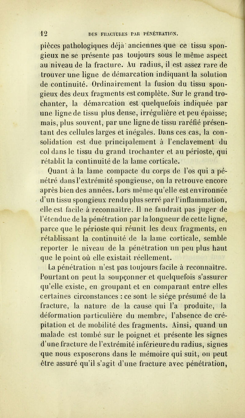 pièces pathologiques déjà anciennes que ce tissu spon- gieux ne se présente pas toujours sous le même aspect au niveau de la fracture. Au radius, il est assez rare de trouver une ligne de démarcation indiquant la solution de continuité. Ordinairement la fusion du tissu spon- gieux des deux fragments est complète. Sur le grand tro- chanter, la démarcation est quelquefois indiquée par une ligne de tissu plus dense, irrégulière et peu épaisse; mais, plus souvent, par une ligne de tissu raréfié présen- tant des cellules larges et inégales. Dans ces cas, la con- solidation est due principalement à l'enclavement du col dans le tissu du grand trochanter et au périoste, qui rétablit la continuité de la lame corticale. Quant à la lame compacte du corps de l'os qui a pé- nétré dans l'extrémité spongieuse, on la retrouve encore après bien des années. Lors même qu'elle est environnée d'un tissu spongieux rendu plus serré par l'inflammation, elle est facile à reconnaître. 11 ne faudrait pas juger de l'étendue de la pénétration par la longueur de cette ligne, parce que le périoste qui réunit les deux fragments, en rétablissant la continuité de la lame corticale, semble reporter le niveau de la pénétration un peu plus haut que le point où elle existait réellement. La pénétration n'est pas toujours facile à reconnaître. Pourtant on peut la soupçonner et quelquefois s'assurer qu'elle existe, en groupant et en comparant entre elles certaines circonstances : ce sont le siège présumé de la fracture, la nature de la cause qui l'a produite, la déformation particulière du membre, l'absence de cré- pitation et de mobilité des fragments. Ainsi, quand un malade est tombé sur le poignet et présente les signes d'une fracture de l'extrémité inférieure du radius, signes que nous exposerons dans le mémoire qui suit, on peut être assuré qu'il s'agit d'une fracture avec pénétration.