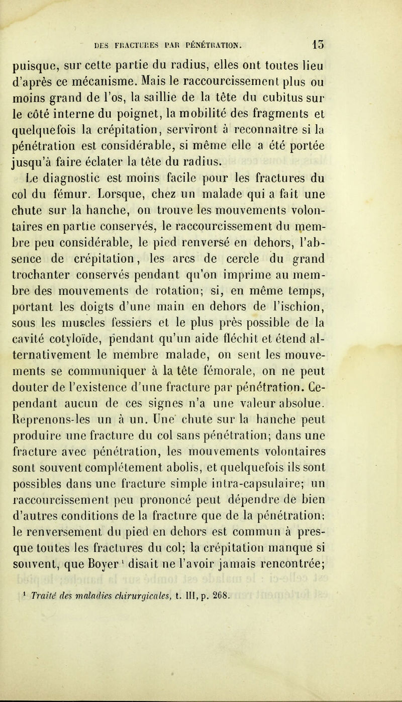 puisque, sur cette partie du radius, elles ont toutes lieu d'après ce mécanisme. Mais le raccourcissement plus ou moins grand de l'os, la saillie de la tête du cubitus sur le côté interne du poignet, la mobilité des fragments et quelquefois la crépitation, serviront à reconnaître si la pénétration est considérable, si même elle a été portée jusqu'à faire éclater la tête du radius. Le diagnostic est moins facile pour les fractures du col du fémur. Lorsque, chez un malade qui a fait une chute sur la hanche, on trouve les mouvements volon- taires en partie conservés, le raccourcissement du mem- bre peu considérable, le pied renversé en dehors, l'ab- sence de crépitation, les arcs de cercle du grand trochanter conservés pendant qu'on imprime au mem- bre des mouvements de rotation; si, en même temps, portant les doigts d'une main en dehors de l'ischion, sous les muscles fessiers et le plus près possible de la cavité cotyloïde, pendant qu'un aide fléchit et étend al- ternativement le membre malade, on sent les mouve- ments se communiquer à la tête fémorale, on ne peut douter de l'existence d'une fracture par pénétration. Ce- pendant aucun de ces signes n'a une valeur absolue. Reprenons-les un à un. Une chute sur la hanche peut produire une fracture du col sans pénétration; dans une fracture avec pénétration, les mouvements volontaires sont souvent complètement abolis, et quelquefois ils sont possibles dans une fracture simple intra-capsulaire; un raccourcissement peu prononcé peut dépendre de bien d'autres conditions delà fracture que de la pénétration; le renversement du pied en dehors est commun à pres- que toutes les fractures du col; la crépitation manque si souvent, que Boyer ' disait ne l'avoir jamais rencontrée; * Traité des maladies chirurgicales, t. III, p. 268.