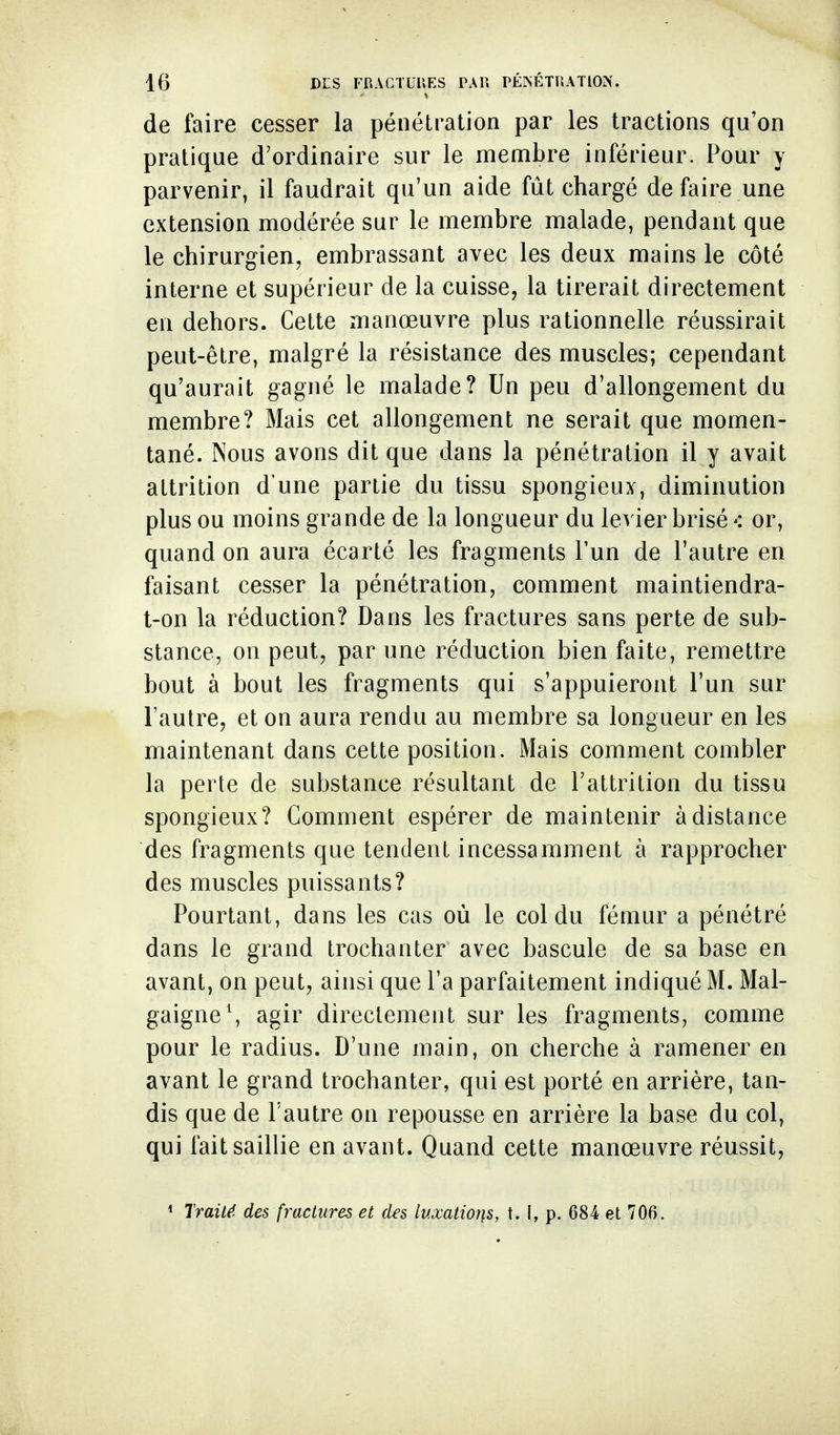 de faire cesser la pénétration par les tractions qu'on pratique d'ordinaire sur le meuibre inférieur. Pour y parvenir, il faudrait qu'un aide fût chargé de faire une extension modérée sur le membre malade, pendant que le chirurgien, embrassant avec les deux mains le côté interne et supérieur de la cuisse, la tirerait directement en dehors. Cette manœuvre plus rationnelle réussirait peut-être, malgré la résistance des muscles; cependant qu'aurait gagné le malade? Un peu d'allongement du membre? Mais cet allongement ne serait que momen- tané. Nous avons dit que dans la pénétration il y avait attrition d'une partie du tissu spongieux, diminution plus ou moins grande de la longueur du levier brisé*: or, quand on aura écarté les fragments l'un de l'autre en faisant cesser la pénétration, comment maintiendra- t-on la réduction? Dans les fractures sans perte de sub- stance, on peut, par une réduction bien faite, remettre bout à bout les fragments qui s'appuieront l'un sur l'autre, et on aura rendu au membre sa longueur en les maintenant dans cette position. Mais comment combler la perte de substance résultant de l'attrition du tissu spongieux? Comment espérer de maintenir à distance des fragments que tendent incessamment à rapprocher des muscles puissants? Pourtant, dans les cas où le col du fémur a pénétré dans le grand trochanter avec bascule de sa base en avant, on peut, ainsi que l'a parfaitement indiqué M. Mal- gaigneS agir directement sur les fragments, comme pour le radius. D'une main, on cherche à ramener en avant le grand trochanter, qui est porté en arrière, tan- dis que de l'autre on repousse en arrière la base du col, qui fait saillie en avant. Quand cette manœuvre réussit, * Traité, des fractures et des luxations, t. I, p. 684 et 706.