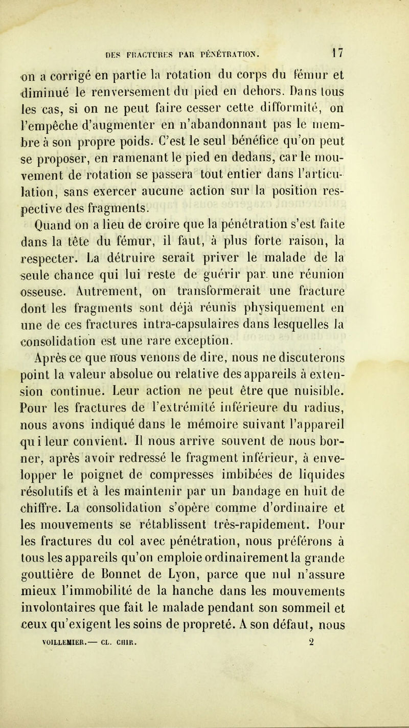 on a corrigé en partie la rotation du corps du fémur et diminué le renversement du pied en dehors. Dans tous les cas, si on ne peut faire cesser cette difformité, on l'empêche d'augmenter en n'abandonnant pas le mem- bre à son propre poids. C'est le seul bénéfice qu'on peut se proposer, en ramenant le pied en dedans, car le mou- vement de rotation se passera tout entier dans l'articu- lation, sans exercer aucune action sur la position res- pective des fragments. Quand on a lieu de croire que la pénétration s'est faite dans la tête du fémur, il faut, à plus forte raison, la respecter. La détruire serait priver le malade de la •seule chance qui lui reste de guérir par. une réunion osseuse. Autrement, on transformerait une fracture dont les fragments sont déjà réunis physiquement en une de ces fractures intra-capsulaires dans lesquelles la consolidation est une rare exception. Après ce que nous venons de dire, nous ne discuterons point la valeur absolue ou relative des appareils à exten- sion continue. Leur action ne peut être que nuisible. Pour les fractures de l'extrémité inférieure du radius, nous avons indiqué dans le mémoire suivant l'appareil qui leur convient. Il nous arrive souvent de nous bor- ner, après avoir redressé le fragment inférieur, à enve- lopper le poignet de compresses imbibées de liquides résolutifs et à les maintenir par un bandage en huit de chiffre. La consolidation s'opère comme d'ordinaire et les mouvements se rétablissent très-rapidement. Pour les fractures du col avec pénétration, nous préférons à tous les appareils qu'on emploie ordinairement la grande gouttière de Bonnet de Lyon, parce que nul n'assure mieux l'immobilité de la hanche dans les mouvements involontaires que fait le malade pendant son sommeil et ceux qu'exigent les soins de propreté. A son défaut, nous VOILLEMIKR.— CL. CUIR. ^ 2