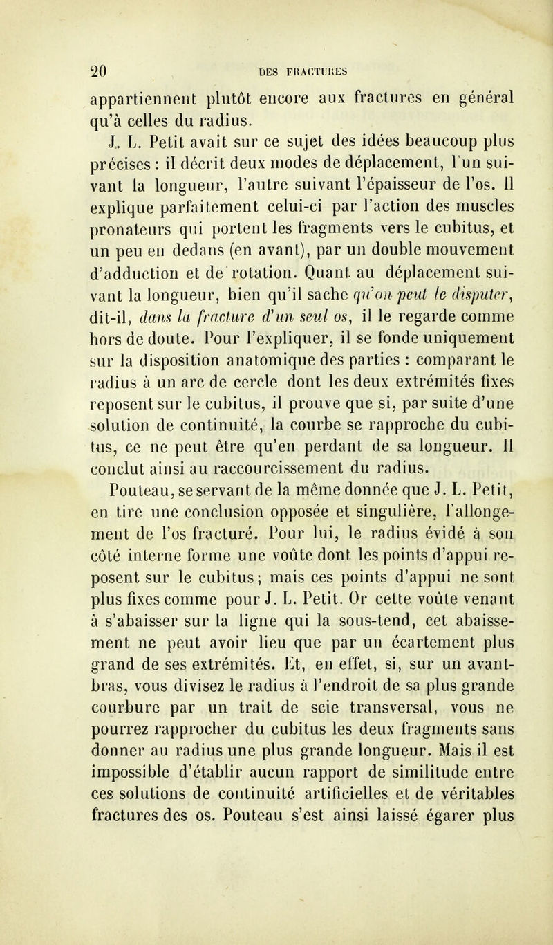 appartiennent plutôt encore aux fractures en général qu'à celles du radius. J,. L. Petit avait sur ce sujet des idées beaucoup plus précises : il décrit deux modes de déplacement, l'un sui- vant la longueur, l'autre suivant l'épaisseur de l'os. 11 explique parfaitement celui-ci par l'action des muscles pronateurs qui portent les fragments vers le cubitus, et un peu en dedans (en avant), par un double mouvement d'adduction et de rotation. Quant au déplacement sui- vant la longueur, bien qu'il sache qu'on peut le duputer, dit-il, dam la fracture d'un seul os, il le regarde comme hors de doute. Pour l'expliquer, il se fonde uniquement sur la disposition anatomique des parties : comparant le radius à un arc de cercle dont les deux extrémités fixes reposent sur le cubitus, il prouve que si, par suite d'une solution de continuité, la courbe se rapproche du cubi- tus, ce ne peut être qu'en perdant de sa longueur. 11 conclut ainsi au raccourcissement du radius. Pouteau, se servant de la même donnée que J. L. Petit, en tire une conclusion opposée et singulière, l'allonge- ment de l'os fracturé. Pour lui, le radius évidé à son côté interne forme une voûte dont les points d'appui re- posent sur le cubitus; mais ces points d'appui ne sont plus fixes comme pour J. L. Petit. Or cette voûte venant à s'abaisser sur la ligne qui la sous-tend, cet abaisse- ment ne peut avoir lieu que par un écartement plus grand de ses extrémités. Et, en effet, si, sur un avant- bras, vous divisez le radius à l'endroit de sa plus grande courbure par un trait de scie transversal, vous ne pourrez rapprocher du cubitus les deux fragments sans donner au radius une plus grande longueur. Mais il est impossible d'établir aucun rapport de similitude entre ces solutions de continuité artificielles et de véritables fractures des os. Pouteau s'est ainsi laissé égarer plus