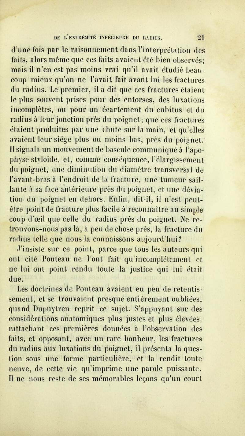 d'une fois par le raisonnement dans l'interprétation des faits, alors mênrieque ces faits avaient été bien observés; mais il n'en est pas moins vrai qu'il avait étudié beau- coup mieux qu'on ne l'avait fait avant lui les fractures du radius. Le premier, il a dit que ces fractures étaient le plus souvent prises pour des entorses, des luxations incomplètes, ou pour un écartement du cubitus et du radius à leur jonction près du poignet; que ces fractures étaient produites par une chute sur la main, et qu'elles avaient leur siège plus ou moins bas, près du poignet. Il signala un mouvement de bascule communiqué à l'apo- physe styloïde, et, comme conséquence, l'élargissement du poignet, une diminution du diamètre transversal de l'avant-bras à l'endroit de la fracture, une tumeur sail- lante à sa face antérieure près du poignet, et une dévia- tion du poignet en dehors. Enfin, dit-il, il n'est peut- êlre point de fracture plus facile à reconnaître au simple coup d'œil que celle du radius près du poignet. Ne re- trouvons-nous pas là, à peu de chose près, la fracture du radius telle que nous la connaissons aujourd'hui? J'insiste sur ce point, parce que tous les auteurs qui ont cité Pouteau ne Font fait qu'incomplètement et ne lui ont point rendu toute la justice qui lui était due. Les doctrines de Pouteau avaient eu peu de retentis- sement, et se trouvaient presque entièrement oubliées, quand Dupuytren reprit ce sujet. S'appuyant sur des considérations anatomiques plus justes et plus élevées, rattachant ces premières données à l'observation des faits, et opposant, avec un rare bonheur, les fractures du radius aux luxations du poignet, il présenta la ques- tion sous une forme particulière, et la rendit toute neuve, de cette vie qu'imprime une parole puissante. Il ne nous reste de ses mémorables leçons qu'un court
