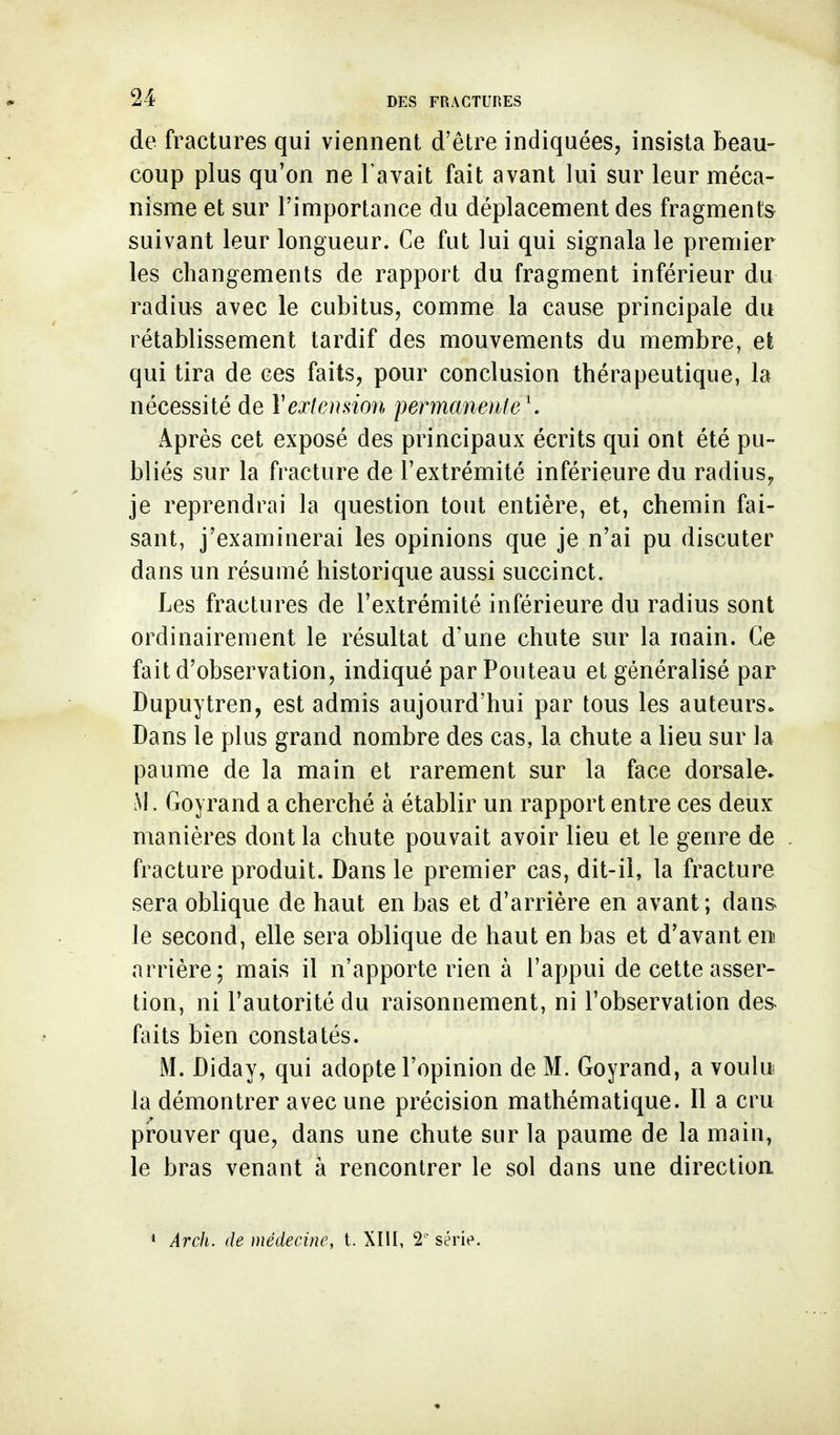 de fractures qui viennent d'être indiquées, insista beau- coup plus qu'on ne l'avait fait avant lui sur leur méca- nisme et sur l'importance du déplacement des fragment» suivant leur longueur. Ce fut lui qui signala le premier les changements de rapport du fragment inférieur du radius avec le cubitus, comme la cause principale du rétablissement tardif des mouvements du membre, et qui tira de ces faits, pour conclusion thérapeutique, la nécessité de Vextension permaneiile ^ Après cet exposé des principaux écrits qui ont été pu- bliés sur la fracture de l'extrémité inférieure du radius^ je reprendrai la question tout entière, et, chemin fai- sant, j'examinerai les opinions que je n'ai pu discuter dans un résumé historique aussi succinct. Les fractures de l'extrémité inférieure du radius sont ordinairement le résultat d'une chute sur la main. Ce fait d'observation, indiqué par Pouteau et généralisé par Dupuytren, est admis aujourd'hui par tous les auteurs. Dans le plus grand nombre des cas, la chute a lieu sur la paume de la main et rarement sur la face dorsale. M. Goyrand a cherché à établir un rapport entre ces deux manières dont la chute pouvait avoir lieu et le genre de fracture produit. Dans le premier cas, dit-il, la fracture sera oblique de haut en bas et d'arrière en avant; dans le second, elle sera oblique de haut en bas et d'avant en arrière; mais il n'apporte rien à l'appui de cette asser- tion, ni l'autorité du raisonnement, ni l'observation des^ faits bien constatés. M. Diday, qui adopte l'opinion de M. Goyrand, a voulu la démontrer avec une précision mathématique. 11 a cru prouver que, dans une chute sur la paume de la main, le bras venant à rencontrer le sol dans une direction 1 Arch. de médecine, t. XIU, 2' série.
