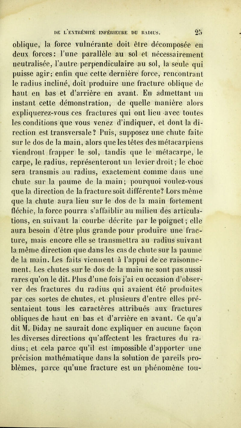 oblique, la force vulnérante doit êlre décomposée en deux forces: l'une parallèle au sol et nécessairement neutralisée, l'autre perpendiculaire au sol, la seule qui puisse agir; enfin que cette dernière force, rencontrant le radius incliné, doit produire une fracture oblique de haut en bas et d'arrière en avant. En admettant un instant cette démonstration, de quelle manière alors expliquerez-vous ces fractures qui ont lieu avec toutes les conditions que vous venez d'indiquer, et dont la di- rection est transversale? Puis, supposez une chute faite sur le dos de la main, alors que les têtes des métacarpiens viendront frapper le sol, tandis que le métacarpe, le carpe, le radius, représenteront un levier droit; le choc sera transmis au radius, exactement comme dans une chute sur la paume de la main; pourquoi voulez-vous que la direction de la fracture soit différente? Lors même que la chute aura lieu sur le dos de la main fortement fléchie, la force pourra s'affaiblir au milieu des articula- tions, en suivant la courbe décrite par le poignet; elle aura besoin d'être plus grande pour produire une frac- ture, mais encore elle se transmettra au radius suivant la même direction que dans les cas de chute sur la paume de la main. Les faits viennent à l'appui de ce raisonne- ment. Les chutes sur le dos de la main ne sont pas aussi rares qu'on le dit. Plus d'une fois j'ai eu occasion d'obser- ver des fractures du radius qui avaient été produites par ces sortes de chutes, et plusieurs d'entre elles pré- sentaient tous les caractères attribués aux fractures obliques de haut en bas et d'arrière en avant. Ce qu'a dit M. Diday ne saurait donc expliquer en aucune façon les diverses directions qu'affectent les fractures du ra- dius; et cela parce qu'il est impossible d'apporter une précision mathématique dans la solution de pareils pro- blèmes, parce qu'une fracture est un phénomène tou-