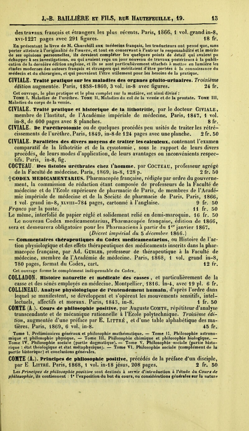 des travaux français et étrangers les plus récents. Paris, 1866, 1 vol. grand in-8, xvi-1227 pages avec 291 figures. 18 fr. En présentant la livre de M. Churchill aux médecins français, les traducteurs ont pensé que, sans porter atteinte à l'originalité de l'œuvre, et tout en conserTant à l'auteur la responsabilité et le mérite de ses opinions personnelles, ils devaient compléter les quelques points de détail qui avaient pu échapper à ses investigations, ou qui avaient reçu un jour nouveau de travaux postérieurs à la publi- cation de la dernière édition anglaise, et ils se sont particulièrement attachés h mettre en lumière les études modernes des auteurs français et étrangers qui méritaient d^étre portées à la connaissance du médecin et du chirurgien, et qui pouvaient l'être utilement pour les besoins de la pratique. CIVIALE. Traité pratique sur les maladies des organes grénito-urinaires. Troisième édition augmentée. Paris, 1858-1860, 3 vol. in-8 avec figures. 24 fr. Cet ouvrage, le plus pratique et le plus complet sur la matière, est ainsi divisé : Tome I. Maladies de l'urèthre. ToME II. Maladies du col de la vessie et de la prostate. Tome III, Maladies du corps de la vessie. CIVIÀLE. Traité pratique et liistorique de la litliotritie, par le docteur GiVIÂLE , membre de rinstitut, de l'Académie impériale de médecine. Paris, 1847, 1 vol. in-8, de 600 pages avec 8 planches. 8 fr. CIVIÂLE. De l'urétlirotomie ou de quelques procédés peu usités de traiter les rétré- cissements de Turèthre. Paris, 1849, in-8 de 124 pages avec une planche. 2 fr. 50 CIVIÂLE. Parallèles des divers moyens de traiter les calculeux, contenant Texamen comparatif de la iithotritie et de la cysiotomie , sous le rapport de leurs divers procédés, de leurs modes d'application, de leurs avantages ou inconvénients respec- tifs. Paris, in-8, fig. COCTEAU, «es flstnles urétlirales chez l'homme, par COCTEAU, professeur agrégé de la Faculté de médecine. Paris, 1869, in-8, 128 p. 2 fr. 50 fCODEX MEDICAME1\TARIUS. Pharmacopée française, rédigée par ordre du gouverne- ment, la commission de rédaction étant composée de professeurs de la Faculté de médecine et de l'Ecole supérieure de pharmacie de Paris, de membres de l'Acadé- mie impériale de médecine et de la Société de pharmacie de Paris. Paris^ 1866, 1 vol. grand in-8, xlviii-784 pages, cartonné à l'anglaise. 9 fr. 50 Franco par la poste. ' 11 fr. 50 Le même, interfolié de papier réglé et solidement relié en demi-maroquin. 16 fr. 50 Le nouveau Codex medicamentarius. Pharmacopée française, édition de 1866, sera et demeurera obligatoire pour les Pharmaciens à partir du 1^' janvier 1867. {Décret impérial du 5 décembre 1866.) — Commentaires thérapeutiques du Codex medicamentarius, ou Histoire de l'ac- tion physiologique et des effets thérapeutiques des médicaments inscrits dans la phar- macopée française, par Ad. Gubler, professeur de thérapeutique à la Faculté de médecine, membre de l'Académie de médecine. Paris, 1868, 1 vol. grand in-8, 780 pages, format du Codex, cart. 12 fr. Cet ouvrage forme le complément indispensable du Codex, COLLADON. Histoire naturelle et médicale des casses , et particulièrement de la casse et des sénés employés en médecine. Montpellier, 1816. ln-4, avec 19 pl. 6 fr. COLLINEAU. Analyse physiologique de l'entendement humain, d'après l'ordre dans lequel se manifestent, se développent et s'opèrent les mouvements sensitifs, intel- lectuels, affectifs et moraux. Paris, 1843, in-8. 1 fr. 50 COMTE (A.). Cours de philosophie positive, par Auguste COMTE, répétiteur d'analyse transcendante et de mécanique rationnelle à l'Ecole polytechnique. Troisième édi- tion^ augmentée d'une préface par E. LiTTRÉ , et d'une table alphabétique des ma- tières. Paris, 1869, 6 vol. in-8. 45 fr. Tome l. Préliminaires généraux et philosophie mathématique. — Tome il. Philosophie astrono- mique et philosophie physique. — Tome lll. Philosophie chimique et philosophie biologique. — Tome IV. Philosophie sociale (partie dogmatique).— Tome V. Philosophie sociale (partie histo- rique : état théologique et état métaphysique). — Tome VI. Philosophie sociale (complément de la partie historique) et conclusions générales. COMTE (A.). Principes de philosophie positive, précédés de la préface d'un disciple, par E LiTTRÉ. Paris, 1868, 1 vol. in-18 jésus, 208 pages. 2 fr. 50 Les Principes de philosophie positife sont destinés à servir d^introduction à l'étude du Cours de pfiilosophie^ ils contiennent : 1* l'exposition du but du cours, ou considération* générales sur la nature