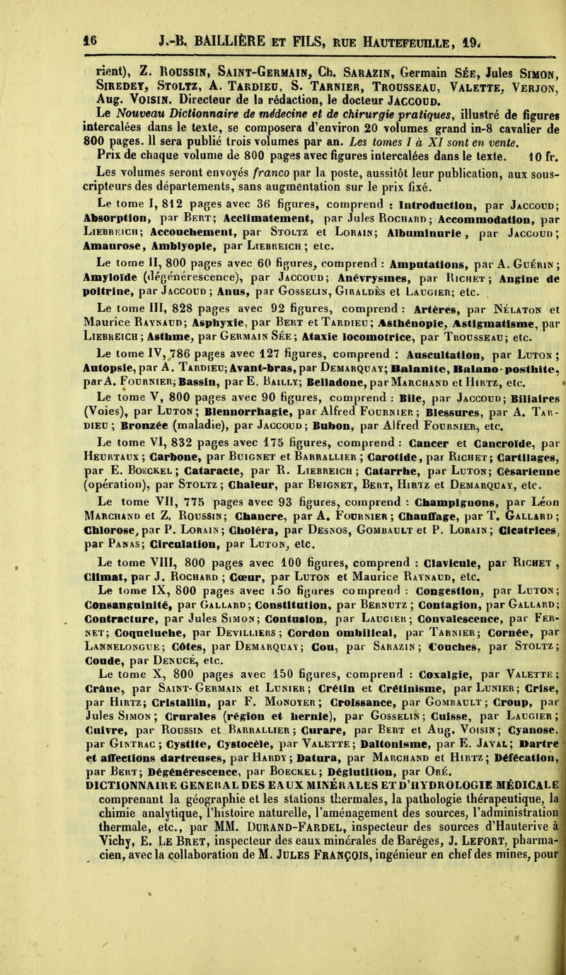 rient), Z. Roussm, Saint-Germain, Ch. Sarazin, Germain Sée, Jules Simon, SiREDEY, StOLTZ, A. TARDIEU, S. TARNIER, TROUSSEAU, VALETTE, VERJON, Aug. Voisin. Directeur de la rédaction, le docteur Jaccoud. Le Nouveau Dictionnaire de médecine et de chirurgie pratiques, illustré de figures intercalées dans le texte, se composera d'environ 20 volumes grand in-8 cavalier de 800 pages. 11 sera publié trois volumes par an. Les tomes I à XI sont en vente. Prix de chaque volume de 800 pages avec figures intercalées dans le texte. 10 fr. Les volumes seront envoyés franco par la poste, aussitôt leur publication, aux sous- cripteurs des départements, sans augmentation sur le prix fixé. Le tome I, 812 pages avec 36 figures, comprend • Introduction, par Jaccoud; Absorption, par Bert; Acclimatement, par Jules Rocharo ; Accommodation, par Liebrfjch; Accouchement, par Stoltz et Lorain; Albuminurie, par Jaccouo ; Amaurose, Amblyople, par Ltebreich ; etc. Le tome II, 800 pages avec 60 figures, comprend : Amputations, par A. Guérin ; Amyloïde (dégénérescence), par Jaccoud ; Anévrysmes, par Hichet ; Angine de poitrine, par Jaccoud ; Anus, par Gosselin, Giraldès et Laugier; etc. Le tome III, 828 pages avec 92 figures, comprend : Artères, par ISélaton et Maurice Raynaud; Asphyxie, par Bekt etTARoiEu; Astbénopie, Astigmatisme, par LiEBKEiCH; Asthme, par Germain Sée; Ataxie locomotrice, par Trousseau; etc. Le tome IV, 786 pages avec 127 figures, comprend : Auscultation, par Luton ; Autopsie, par A. Tardieu; Avant-bras,par Demarquay; Balanite, Balano-posthite) par A. Fournier; Bassin, parE. Bailly; Belladone, par Marchand et Hirtz, etc. Le tome V, 80O pages avec 90 figures, comprend : Bile, par Jaccoud; Biliaires (Voies), par Luton ; Blennorrbagie, par Alfred Fournier; Blessures, par A. Tar- dieu ; Bronzée (maladie), par Jaccoud ; Bubon, par Alfred Fournier, etc. Le tome VI, 832 pages avec 175 figures, comprend: Cancer et Cancrolde, par Heurtaux ; Carbone, par Buignet et Barrallier ; Carotide, par Richet; Cartilages, par E. BoscKEL ; Cataracte, par R. Liebreich ; Catarrhe, par Luton; Césarienne (opération), par Stoltz; Cbaleur, par Bbignet, Bert, Hirtz et Demarquay, etc. Le tome VII, 775 pages avec 93 figures, comprend : Champignons, par Léon Marchand et Z. Roussin; Chancre, par A. Focrmer ; Chauffage, par T. Gallard ; Cblorose^par P. Lorain; Choléra, par Desnos, Gombault et P. Loraik; Cicatrices, par Panas; Circulation, par Luton^ etc. Le tome VIII, 800 pages avec 100 figures, comprend : Clavicule, par Richet , Climat, par J. Rochard ; Cœur, par Luton et Maurice Raynaud, etc. Le tome IX, 800 pages avec i5o figures comprend : Congestion,, par Luton; Consanguinité, par Gallard; Constitution, par Bernutz ; Contagion, par Gallard; Contracture, par Jules Simon; Contusion, par Laugier; Convalescence, par Fer- net; Coqueluche, par Devilhers ; Cordon ombilical, par Tarnier; Cornée, par Lannelongue; Côtes, par Demarquay; Cou, par Sarazin; Couches, par Stoltz; Coude, par Denucé, etc. Le tome X, 800 pages avec 150 figures, comprend : Coxalgie, par Valette; Crâne, par Saint-Germain et Lunier; Crétin et Crétinisme, parLuNiER; Crise, par Hirtz; Cristallin, par F. Monoyer; Croissance, par Gombault; Croup, par Jules Simon; Crurales (région et liernie), par Gosselin; Cuisse, par Laugier; Cuivre, par Roussin et Barrallier ; Curare, par Bert et Aug. Voisin; Cyanose, par GiNTRAC ; Cystite, Cystocèle, par Valette; Daltonisme, par E. Javal; Dartre et affections dartreuses, par Hardy; Datura, par Marchand et Hirtz; Défécation, par Bert; Dégénérescence, par Boeckel; Déglutition, par Oré. DICTIONNAIKEGENEIIAL DES EAUX MINÉRALliS ET D'HYDROLOGIE MÉDICALE comprenant la géographie et les stations thermales, la pathologie thérapeutique, la chimie analytique, l'histoire naturelle, l'aménagement des sources, l'administration thermale, etc., par MM. DurAND-Fardel, inspecteur des sources d'Hauterive à Vichy, E. Le Bret, inspecteur des eaux minérales de Baréges, J. LefORT, pharma- cien, avec la collaboration de M. Jules François, ingénieur en chef des mines, pour â