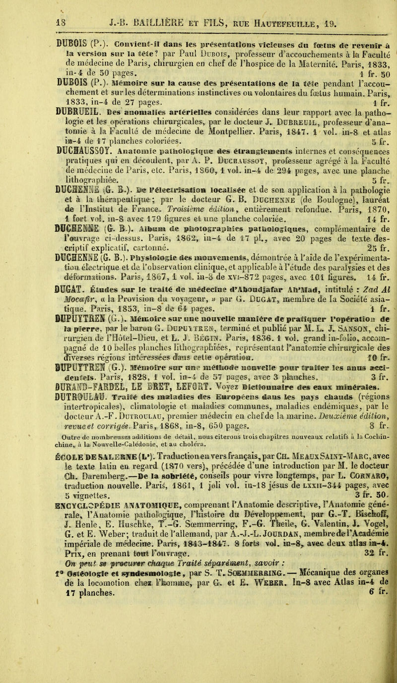 DUBOIS (P.). Goiîvient-!l dans les présesîtatîons vicicîises du fœtus de revenir à la version sm* la âêie? par Paul Dubois, professeur d'accoucheraenls à la Faculté de médecine de Paris^, chirurgien en chef de l'hospice de la Maternité. Paris, 1833, in-4 de 50 pages. 1 fr. 50 DUBOIS (P.)= Mémoire sur la cause des présentations de la tête pendant Taccou- chement et sur les déterminations instinctives ou volontaires du fœtus humain. Paris, 1833, in-4 de 27 pages. 1 fr. DUBRIÎEIL. Des anomalies artérielles considérées dans leur rapport avec la patho- logie et les opérations chirurgicales, par le docteur J. Dubreuil, professeur d'ana- tomie à la Faculté de médecine de Montpellier. Paris, 1847. 1 vol. in-8 et atlas ia-4 de 17 planches coloriées. 5 fr. DUCïïAliSSOY. Anatomîc patliaologlciiie des étranglements internes et conséquences pratiques qui en découlent, par A. P. Duchaussoy, professeur agrégé à la Faculté de médecine de Paris, etc. Paris, 1860, 1 vol. in-4 de 294 pages, avec, une planclie lithographiée. 5 fr, DUCHEliME ^G. B.). iî« Pélecîrîsatîo» localisée et de son. application à la pathologie et à la thérapeutique ; par le docteur G. B. Duchenke (de Boulogne), lauréat de rinstitut de France. Troisième édition y entièrement refondue. Paris, 1870, 1 fort vol. m-8 avec 179 figures et une planche coloriée. 14 fr. DUCHSl'SE (&. B.). Alfesam de piîoîosraplîîes s^atiioiog-îques, complémentaire de Touvrage ci-dessus. Paris, 1862, in-4 de 17 pl._, avec 20 pages de teste des- criptif explicatif, cartonné. 25 fr. DUCHSNHE (G. B.). Physiologie d«s mouvement, démontrée à l'aide de Texpérimenta- tioa électrique et de l'observation clinique, et applicable à l'étude des paralysies et des déformations. Paris^ 1867, 1 vol. in-B de xyi-872 pages, avec IGi ligures. 14 fr. ÛUGÂT. Éludes sur le traité de médecine d'AbandJafar Aîi'Mad, intitulé : Zad Al Mocafii\ (( la Provision du voyageur, » par G. DUGAT, membre de la Société asia- tique. Paris, 1853, in-8 de 64 pages.  \ fr. DUPUYTRSN (G.). Mémoire sur une nouvelle manière de pratiquer l'opératiois de îa pîerre, par le baron G. DUPUIXRSK, terminé et publié par M. L. J.^ Sanson, chi- rurgien de rHôtel-Dieu, et L. J. BÉGm. Paris, 1836. 1 vol. grand in-folio, accom- pagné de 10 belles planches iîthographiées, représentant Fanatomie clîirurgicale des diverses régions intéressées dans cette opéraition. 10 fr. BUPUTTREÎï (G.). Mémoire sur une métlso«Se nouvelle pour Érattes* les anus apeci- denêeis. Paris, 1828, 1 vol. in-4 de 57 nages, avec 3 planches, 3 fr. DURâMB-FARBEL, le BRET, LEFORT. Voyez Dictionnaire des eaux minéraies. DUTR()ULAU. Traièé des ma:ladies des Européens dans les pays diauds (régions intertropicales), climatologie et maladies communes^ maladies endémiques^ pat le docteur A.-F. DuTROULAU, premier médecin en chef de la marine. Dewicièwe édition, retJîtee^ com^e'g. Paris, 1868, in-8, 650 pages. 8 fr. Outre de nombreuses additions de détail, uous citerons trois chapitres nouveaux relatifs à la Cochin- chine, à la! Nouvelle-Calédonie, et au choléra. É€OLE DE SALEîSMiE (L*). Traduction en vers français, par CH. MeadxSaint-Marg, avec le texte latin en regard (1870 vers), précédée d'une introduction par M. le docteur Gh. Darernberg.—De la sobriété, conseils pour vivre longtemps, par L. GORNARO, traduction nouvelle. Pari^, 1861, 1 jeli vol. in-18 Jésus de lxxh-344 pages, avec 5 vignettes, 3 fr. 50. BMCïGLOPÉïîîE ANATOMïQUE, comprenant l'Anatomie descriptive, FAnatomie gêné- raîe, rAnatomîe pathologique, Fhistoire da DéveloppemeKt, par G.-T. Biseko^, I. Henle, E. Huschke, T.-G. Sœmmerring, F.-G. TMe, G. Valentin, J. Yogeî, G. et E. Weber; traduit de l'allemand, par A.~.I.-L. JOURDAN, membre de F Académie impériale de médecine. Paris, 1843-1847. 8 forts voî. in-Sj. avec deux atlas îa-4. Prix, en prenant tout Fouvrage. 32. fr. On 'peut m fr&eursr chaque Traité séparément, savoir : î» Osîémogîe et syiiâ«sBiologie, par S. T. ScffiMMERfiiNG.— Mécanique des organes de la locomotion chea. Fkomme, par G. et E. Weber. !e-8 avec Atlas in-4 de