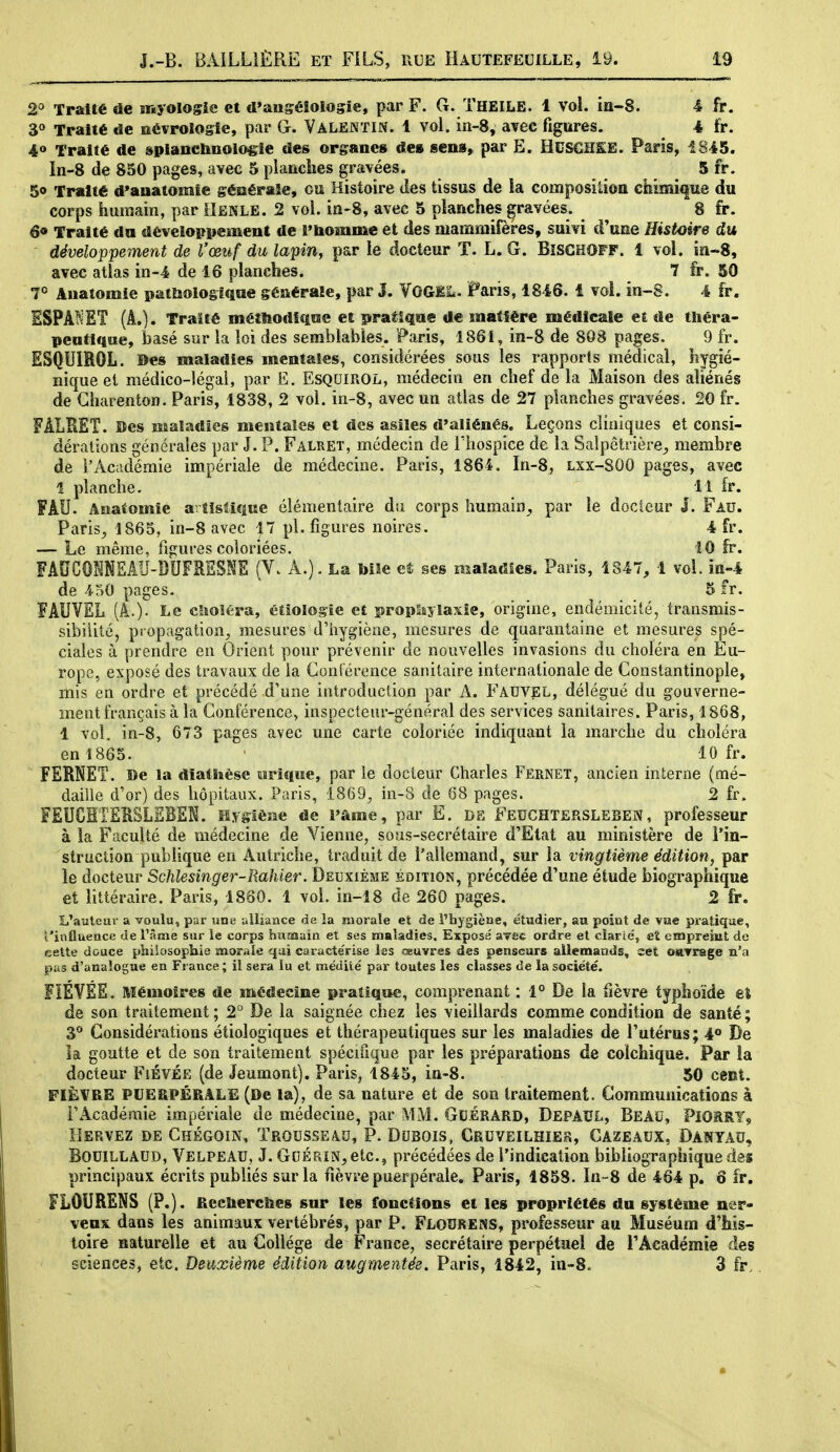 Traité de snyolosie et d'ansélologie, par F. G. Theile. 1 vol. ia-S. 4 fr. 30 Traité de aévrologle, par G. ValenïIN. 1 vol. in-8, avec figures. 4 fr. 40 Traité de splancbnolo^ie des organes de» sens» par Ë. HUSCHIIE. Paris, 1845. In-8 de 850 pages, avec 5 planches gravées. 5 fr. 50 Traité d'anatomie géiiéraîe, ou Histoire des tissus de ia composition chimique du corps humain, par llENLE. 2 vol. ia-8, avec 5 planches gravées. 8 fr. 6* Traité du développeïïient de rhomme et des mammifères, suivi d'une Histoire du développement de Vœuf du lapin, par le docteur T. L. Gr. BîSGHOFF. 1 vol. ia~8, avec atlas in-4 de 16 planches. 7 fr. 50 7° Auatomie patlioio§i<iiie générale, par J. VOGII*. Paris, 1846. 1 voi. in-S. 4 fr. ESPANET (A.). Traité métîiodiqïse et pralîqae de matière médicale et de tliéra- pentlque, Ijasé sur la loi des semblables. Paris, 1861, in-8 de 808 pages. 9 fr. ESQUIROL. Des maladies mentales, considérées sous les rapports médical, hygié- nique et médico-légal, par E. EsQumOL, médecin en chef de la Maison des aliénés de Gliarenton. Paris, 1838, 2 vol. in-8, avec un atlas de 27 planches gravées. 20 fr. FÂLRET. Bes Maaîadîes mentales et des asiles d'aliénés. Leçons cliniques et consi- dérations générales par J. P. Falret, médecin de l'hospice de la Saîpêtrière^ membre de l'Académie impériale de médecine. Paris, 1864. In-8, lxx-SOO pages, avec 1 planche. 11 ir. FAU. Anatomie artistique élémentaire du corps humain^ par le docteur J. Fau. PariS;, 1865, in-8 avec j7 pl. figures noires. 4 fr. — Le même, figures coloriées. 10 fr. FAUCÛNNEAU-DUFRESNE (Vv A.). La bile ses maladies. Paris, 1847, 1 vol. in-4 de 450 pages. 5 fr. FAUVEL (A.). Le clîoïéra, étlologie et propliyîaxîe, origine, endémicité, transmis- sibilité, propagation, mesures d'hygiène, mesures de quarantaine et mesures spé- ciales à prendre en Orient pour prévenir de nouvelles invasions du choléra en Eu- rope, exposé des travaux de la Conlérence sanitaire internationale de Constantinople, mis en ordre et précédé d'une introduction par A. Fauvel, délégué du gouverne- ment français à la Conférence, inspecteur-général des services sanitaires. Paris, 1868, 1 vol. in-8, 673 pages avec une carte coloriée indiquant la marche du choléra en 1865. ' 10 fr. FERNET. De la dîatlièse oriqwe, par le docteur Charles Fernet, ancien interne (mé- daille d'or) des hôpitaux. Paris, 1869, in-8 de 68 pages. 2 fr. FEUCMTERSLEBEK. Myglèae de l'âme, par E. DE Fedchtersleben, professeur à la Faculté de médecine de Vienne, sous-secrétaire d'Etat au ministère de Tin- struction publique en Autriche, traduit de l'allemand, sur la vingtième édition, par le docteur Schlesinger-Rahier. Deuxième éoition, précédée d'une étude biographique et littéraire. Paris, 1880. 1 vol. in-î8 de 260 pages. 2 fr. L'auteur a voulu, par lîne alliance de ia moraîe et de l'hygiène, étudier, au point de \ue pratique, t'influeace de Tiîme sur ie corps humain et ses maladies. Exposé sTac ordre et clarié, et eiapreint de cette douce philosophie morale qui caracte'rise les oeuvres des penseurs allemands, set oairage n'a pus d'analogue en France; il sera lu et médite' par toutes les classes de la société. FIÉVÉE. Mémoires de médecine pratique, comprenant : 1° De la fièvre typhoïde el de son traitement ; 2 De la saignée chez les vieillards comme condition de santé ; 3° Considérations étiologiques et thérapeutiques sur les maladies de l'utérus; 4° De la goutte et de son traitement spécifique par les préparations de colchique. Par la docteur Fiévée (de Jeumont), Paris, 1845, ia-8. 50 cmï. FIÈVRE PUEîiPÉRALE (De la), de sa nature et de son traitement. Communications à Fx^cadéraie impériale de médecine, par MM. Guérard, Depacl, Beau, PlOâRY, Hervez de Ghégoin, Trousseau, P. Dubois, Cruveilhier, Cazeaux, Danyau, BouiLLAUD, Velpeau, J. GtiÉTUN^ ctc, précédées de l'indication bibliographique des principaux écrits publiés sur la fièvre puerpérale. Paris, 1858. In-8 de 464 p. ô fr, FLOURENS (P.). flecliercîies sur les fondions et les propriétés du système ner- veux dans les animaux vertébrés, par P. Flouress, professeur au Muséum d'his- toire naturelle et au Collège de France, secrétaire perpétuel de l'Académie des sciences, etc. Deuxième édition augmentée. Paris, 1842, in-S. 3 fr,.