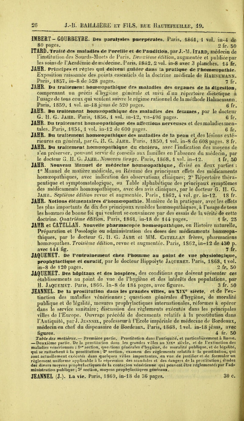 • GOURBEÏBE. ©es paralysies puerpérales. Pads, ISôî, 1 vol. m-4 de 80 paires. 2 fr. 50 ITARD. Traité des maladies de i'oreîiie et de raadltiois. par J.-M. TtâRD^ médecin de i'insùlutioii des Sourds-Muets de Paris. Deuxième édition, aii^meniée et publiée par les soins de TAcndémie de luédeeine. Paris, 1842, 2 vol. ïn-S avec 3 planches. 14 fr. JÂHR. Principes et règ-îes dolvesi gmiiler dasis la pralîjqsie «5c î'iïoiîsœopatîiie. Ex])osition rais-onnée des points essentiels de la doclrioe médicale de HAHREMAKBf. Paris^ 1857, in-8 de 528 pages. 7 fr. JÂHR. Du îrallemeMî lîOwsîsoiîaOîiiiîie des Mialadles des organes de la digestion^ comprenant un précis dliygicne générale et suivi d uu répertoire diététique à l'usage de tous ceux qui veulent suivre le régime rationnel de lamétliode Halinemann. Paris, 1859, 1 vol. in-18 Jésus de 520 pages. Q fr. JAHR. ©a traiîemeMt liomœopatîiîîèiîe des malaîîses des femmes, par le docteur G. H. G. JAHR. Paris, 1856, 1 vol. in-12, vii-496 pages. 6 fr. JAHR- Du tralteîsieîîî hoîïîœopaîMîîîîc des aiîeciîoîss iscrveiiises et des maladies men- tales. Paris, 1854, 1 vol. in--12 de 600 pages. 6 fr. JAHR. Dw traitement Sîomceopatiîiîîiîe des maladies de la peau études lésions exté- rieures en général, par G. 13. G. Jaiîr. Paris, 1850, 1 vol. in-8 de 608 pages. 8 fr, JÂHR. Du traîîement lîomœopaîMqîïe ûu cîîoîéra, avec Tindication des moyens de s'en préserver, pouvant servir de conseils aux familles en Tabsence du médecin, par le docteur G. H. G. JAHR. Nouveau tirage. Paris, 1868, 1 vol. in-12. 1 fr. 50 JAHR. Nouveau Maouel de médecine lîoimceopaîlîiQue, divisé en deux parties : 1° Manuel de matière médicale, ou Résumé des principaux effets des médicaments homœopatliiques, avec indication des observations cliniques; 2'^ Répertoire théra- peutique et symptomatologique, ou Table alphabétique des principaux symptômes des médicaments homœopathiques^ avec des avis cliniques, par le docteur G. H. G. Jâhr. Septième édition revue et augmentée. Paris, 1862, 4 vol. gr. in-12. 18 fr. JAHR. Notions éîé^Mentaîres û'homcsopatlne. Manière de la pratiquer, avec les effets les plus importants de dix des principaux remèdes liomœopatiiiques, à Tusagedetous les hommes de bonne foi qui veulent se convaincre par des essais de la vérité de cette doctrine. Quatrième édition. Paris, 1861, in-18 de 144 pages. 1 fr. 25 JAHR et CATSLLAN. Nouvelle pliarmacopée îiomœopatMque, ou Histoire naturelle. Préparation et Posologie ou administration des doses des médicaments homœopa- îhiques, par le docteur G. ïL G. Jâhr et MM. Gatellan frères, pharmaciens , homœopathes. Troisième édition, revue et augmentée. Paris, 1862, in-12 de 430 p. avec 144 fig. 7 fr. JAQUEMET- De l'entraînement chez Vhmsime au point de vue physiologique, propiiylaciique et curaMf, par le docteur Hippolyte Jaquemet. Paris, 1868, 1vol. in-8 de 120 pages. 2 fr. 50 JAQUEMET. Des Siôpîtaux et des liospîces, des conditions que doivent présenter ces établissements au point de vue de l'hygiène et des intérêts des populations, par H. Jaquemet. Paris, 1866. In-8 de 184 pages, avec figures. 3 fr. 50 JEANNEL. De la prostitution dans les grandes villes, au XIX* siècle, et de Pex- tinction des maladies vénériennes ; questions générales d'hygiène, de moralité publique et de légalité, mesures prophylactiques internationales, réformes à opérer dans le service sanitaire; discussion des règlements exécutés dans les principales villes de l'Europe. Ouvrage précédé de documents relatifs à la prostitution dans l'Antiquité, par J. Jeannel, professeur à l'École impériale de médecine de Bordeaux, médecin en chef du dispensaire de Bordeaux. Paris, 1868, 1vol. in-18 jésus, avec figures. 4 fr. 50 Table des matières.— Première partie. Prostitution dans Pantiquité, et particulièrement à Rome. — Deuxième partie. De ]a prostitution dans les grandes villes au Xixe siècle, et de Pextinction des maladies vénériennes : section, questions générales d'hygiène, de moralité publique, et de légalité, qui se rattachent h la prostitution; 1' section, examen des règlements relatifs à la prostitution, qui sont actuellement exécutés dans quelques villes importantes, en vue de justifier et de formuler un règlement uniforme applicable à la répression des scanJales et des dangers de la prostitution ; études des divers moyens prophylactiques de la contat^ion vénérienne qni peuvent être réglementés par Pad- ministration publique ; 3 section, moyens prophylactiques généraux. JEANNEL (J.). ï^a vie. Paris, 1869, in-lB de 36 pages. 30 c.