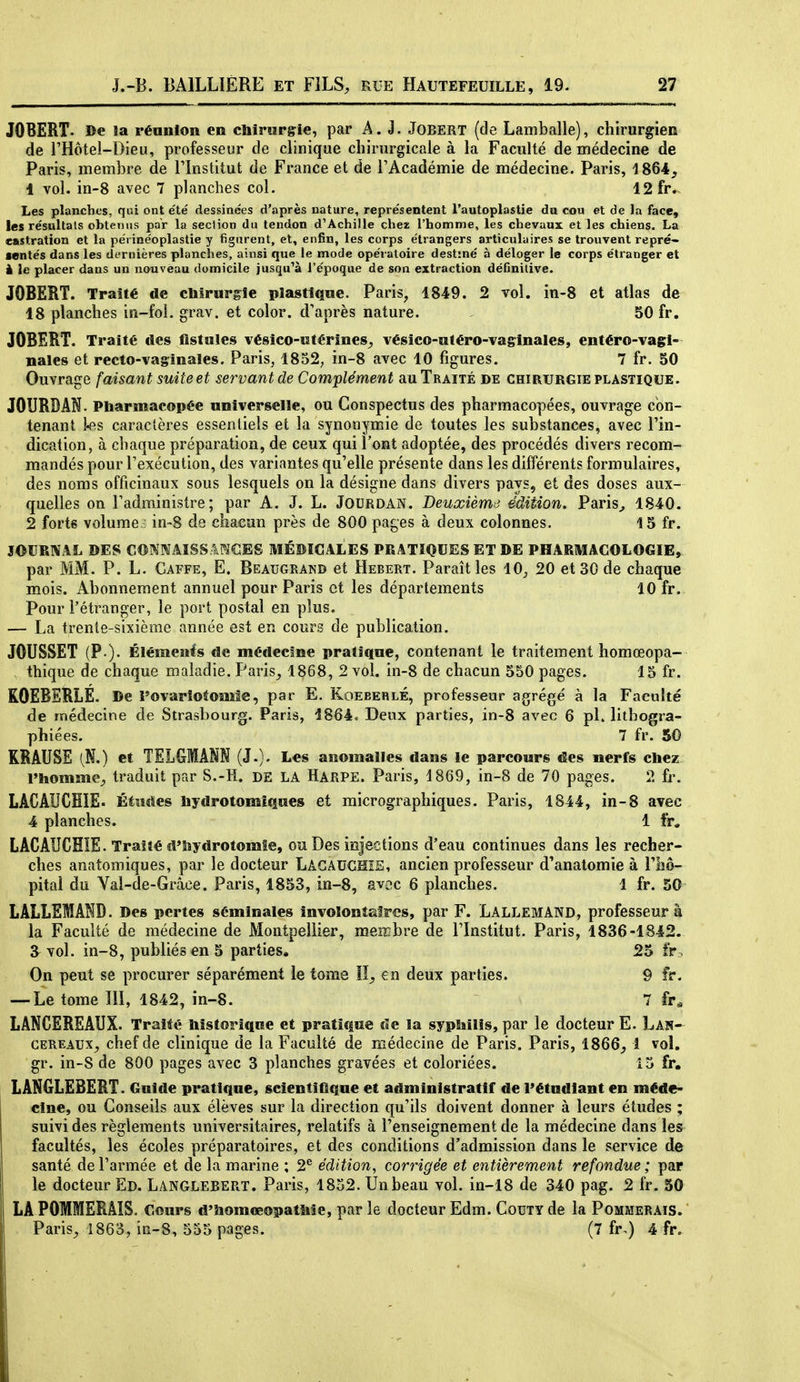 JOBERT- De îa réunion en cliirurgie, par A. J. JoBERT (de Lamballe), chirurgien de l'Hôtel-Dieu, professeur de clinique chirurgicale à la Faculté de médecine de Paris, membre de l'Institut de France et de l'Académie de médecine. Paris, 1864, 1 vol. in-8 avec 7 planches col. 12 fr.. Les planches, qui ont été dessinées d'après nature, représentent l'autoplastie du cou et de la face, les résultais obtenus par la section du tendon d'Achille chez l'homme, les chevaux et les chiens. La castration et la périnéoplastie y figurent, et, enfin, les corps étrangers articulaires se trouvent repré- sentés dans les dernières planches, ainsi que le mode opératoire destiné à déloger le corps étranger et à le placer dans un nouveau domicile jusqu^à l'époque de son extraction définilive. JOBERT. Traité de cMrnrgîe plastique. Paris, 1849. 2 vol, in-8 et atlas de 18 planches in-foî. grav. et color. d'après nature. 50 fr. JOBERT. Traité des fistules vésico-utérines^ vésico-utéro-vasinales, entéro-vagi- nales et recto-vaginales. Paris^ 1852; in-8 avec 10 figures. 7 fr. 50 Ouvrage faisant suite et servant de Complément au Traité de chirurgie plastique. JOURDAH. Pharmacopée universelle, ou Conspectus des pharmacopées, ouvrage con- tenant l-es caractères essentiels et la synonymie de toutes les substances, avec l'in- dication, à chaque préparation, de ceux qui l'ont adoptée, des procédés divers recom- mandés pour l'exécution, des variantes qu'elle présente dans les différents formulaires, des noms officinaux sous lesquels on la désigne dans divers pays, et des doses aux- quelles on l'administre; par A. J. L. Jodrdan. Deuxièmes édition. Paris^ 1840. 2 forts volume ; in~8 de chacun près de 800 pages à deux colonnes. 15 fr. JOURNAL DES CONNAÏSS.IPJCES MÉMCALES PRATIQUES ET DE PHARMACOLOGIE,- par MM. P. L. Gaffe, E. Beaugrand et Hébert. Paraît les 10;, 20 et 30 de chaque mois. Ahonneraent annuel pour Paris et les départements 10 fr. Pour l'étranger, le port postal en plus. — La trente-sixième année est en cours de publication. JOUSSET (F ). Élémenfs de médecine pratique, contenant le traitement homœopa- thique de chaque maladie. Paris_, 1868, 2 vol. in-8 de chacun 550 pages. 15 fr. ROEBERLE. De Povarîotomîe, par E. Koebehlé, professeur agrégé à la Faculté de médecine de Strasbourg. Paris, 1864. Deux parties, in-8 avec 6 pl. lithogra- phiées. 7 fr. 50 KRAUSE (N.) et TELGMANN (J.). Les anomalies dans le parcours des nerfs chez l'hommC;, traduit par S.-H. DE LA HARPE. Paris, 1869, in-8 de 70 pages. 2 fr. LACAUCHïE. Étîîîïes hydrotomîqoes et micrographiques. Paris, 1844, in-8 avec 4 planches. 1 fr, LACAUCHÏE. Traité d'iiydrotomte, ou Des injections d'eau continues dans les recher- ches anatomiques, par le docteur LâGAUGHîS, ancien professeur d'anatomie à riiô- pital du Yal-de-Grâce. Paris, 1853, in-8, avec 6 planches. 1 fr. 50 LALLEMAND. Des pertes séminales involontaires, par F. LallemAND, professeurs la Faculté de médecine de Montpellier, men-bre de l'Institut. Paris, 1836-1842. 3^ vol. in-8, publiés en 5 parties. 25 fr. On peut se procurer séparément le tome !!_, en deux parties. 9 fr. — Le tome III, 1842, in-8. 7 fr« LANCEREAUX. Traité historique et pratique de la sypMlis, par le docteur E. Lan- cereaux^ chef de clinique de la Faculté de médecine de Paris. Paris, 1866^ 1 vol, gr. in-8 de 800 pages avec 3 planches gravées et coloriées. 15 fr, LANGLEBERT. Guide pratique, scientifique et administratif de l'étudiant en méde- cine, ou Conseils aux élèves sur la direction qu'ils doivent donner à leurs études ; suivi des règlements universitaires, relatifs à l'enseignement de la médecine dans les facultés, les écoles préparatoires, et des conditions d'admission dans le service de santé de l'armée et de la marine ; 2^ édition, corrigée et entièrement refondue ; par le docteur Ed. Langlebert. Paris, 1832. Un beau vol. in-18 de 340 pag. 2 fr. 50 LA POMMERAIS, cours d'îiomœopatMe, parle docteur Edm. CouTYde la Pommerais. Paris^ 1863, in-8, 555 pages. (7 fr.) 4 fr.