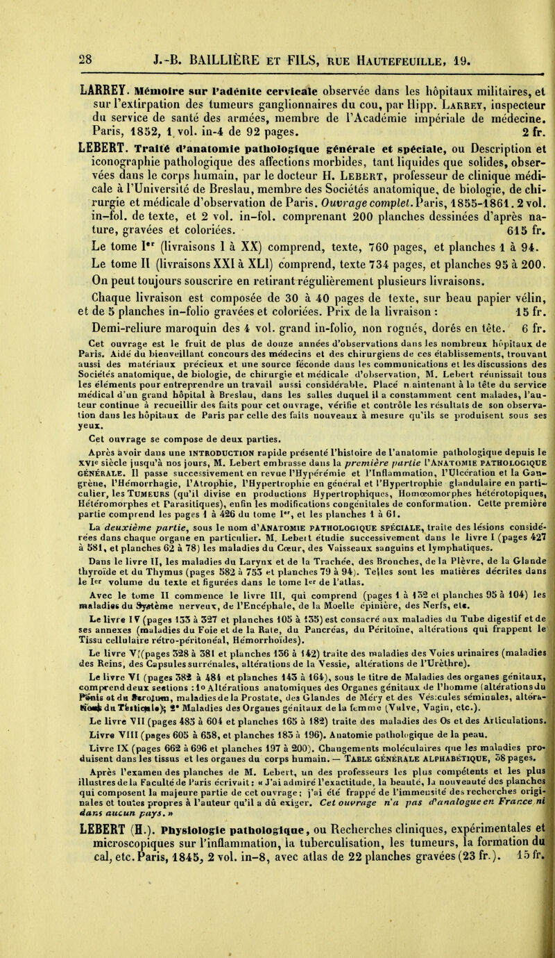 LÂRBEY. Mémoire sur Padénitc cervicale observée dans les hôpitaux militaires, et sur l'extirpation des tumeurs ganglionnaires du cou, par Hipp. Lakrey, inspecteur du service de santé des armées, membre de TAcadémie impériale de médecine. Paris, 1852, 1 vol. in-4 de 92 pages. 2 fr. LEBERT. Traité d'anatomie pathologique générale et spéciale, ou Description et iconographie pathologique des affections morbides, tant liquides que solides, obser- vées dans le corps humain, par le docteur H. Lebert, professeur de clinique médi- cale à rUniversité de Breslau, membre des Sociétés anatomique, de biologie, de chi- rurgie et médicale d'observation de Paris. Ouvrage complel.Pav'is^ 1855-1861.2 vol. in-fol. de texte, et 2 vol. in-fol. comprenant 200 planches dessinées d'après na- ture, gravées et coloriées. 615 fr. Le tome I (livraisons 1 à XX) comprend, texte, 760 pages, et planches 1 à 94. Le tome II (livraisons XXI à XLI) comprend, texte 734 pages, et planches 95 à 200. On peut toujours souscrire en retirant régulièrement plusieurs livraisons. Chaque livraison est composée de 30 à 40 pages de texte, sur beau papier vélin, et de 5 planches in-folio gravées et coloriées. Prix de la livraison : 15 fr. Demi-reliure maroquin des 4 vol. grand in-folio, non rognés, dorés en tête. 6 fr. Cet ouvrage est le fruit de plus de douze années d'observations dans les nombreux hôpitaux de Paris. Aide' du bienveillant concours des médecins et des chirurgiens de ces élablissements, trouvant aussi des matériaux précieux et une source féconde dans les communications et les discussions des Sociétés anatomique, de biologie, de chirurgie et médicale d'observation, M, Lebert réunissait tous les éléments pour entreprendre un travail aussi considérable. Placé n aintenunt à la tête du service médical d'un grand hôpital à Breslau, dans les salles duquel il a constamment cent malades, l'au- teur continue à recueillir des faits pour cet ouvrage, vérifie et contrôle les résultats de son observa- lion dans les hôpitaux de Paris par celle des faits nouveaux à mesure qu'ils se produisent sous ses yeux. Cet ouvrage se compose de deux parties. Après avoir dans une introduction rapide présenté l'histoire de l'anatomie pathologique depuis le XVie siècle jusqu'à nos jours, M. Lebert embrasse dans la première partie I'Anatomie pathologique GÉNÉRALE. Il passe successivement en revue l'Hypérémie et l'Inflammation, l'Ulcération et la Gan- grène, l'Hémorrhagie, l'Atrophie, l'Hypertrophie en général et l'Hypertrophie glandulaire en parti~ culier, les Tumeurs (qu'il divise en productions Hypertrophiqucs, Homœomorphes hétérotopiques, Hétéromorphes et Parasitiques), enfin les modifications congénitales de conformation. Celte première partie comprend les pages 1 à 426 du tome 1, et les planches 1 à 61. La deuxième partie, sous le nom d'ANArOMiE pathologique spéciale, traite des lésions considé- rées dans chaque organe en particulier. M. Lebett étudie successivement dans le livre I (pages 42? à 581, et planches 62 à 78) les maladies du Cœur, des Vaisseaux sanguins et lymphatiques. Dans le livre II, les maladies du Larynx et de la Trachée, des Bronches, de la Plèvre, de la Glande thyroïde et du Thymus (pages 582 à 753 et planches 79 à 94). Tejles sont les matières décrites dans le 1er volume du texte et figurées dans le tome l<-r de l'atlas. Avec le tome II commence le livre III, qui comprend (pages 1 à 152 et planches 95 à 104) les maiadissdu Système nerveux, de l'Encéphale, de la Moelle épinière, des Nerfs, etc. Le livre IV (pages 135 à 327 et planches 105 à Î35) est consacré aux maladies du Tube digestif et de ses annexes (maladies du Foie et de la Rate, du Pancréas, du Péritoine, altérations qui frappent le Tissu cellulaire rétro-péritonéal, Hémorrhoïdes). Le livre V'(pages 328 à 381 et planches 136 à 142) traite des maladies des Voies urinaires (maladies des Reins, des Capsules surrénales, altérations de la Vessie, altérations de l'Urèthre). Le livre VI (pages 384 à 484 et planches 143 à 164), sous le titre de Maladies des organes génitaux, Gompcenddeux seetions :lo Altérations anatomiques des Organes génitaux de l'homme (altérationsdu Pl>als otda fteroimn, maladies de la Prostate, des Glandes de Méry et des Vésicules séminales, altéra- ei'<aiijtdaTiilic|Bl«); î» Maladies des Organes génitaux de la ftmme (Vulve, Vagin, etc.). Le livre VII (pages 483 à 604 et planches 165 à 182) traite des maladies des Os et des Arliculalions. Livre VIII (pages 605 à 658, et planches 183 à 196). Ànatomie pathologique de la peau. Livre IX (pages 662 à 696 et planches 197 à 200). Changements moléculaires que les maladies pro- duisent dans les tissus et les organes du corps humain. — Table GÉNÉRALE alphabétique, 58 pages. Après l'examen des planches de M. Lebert, un des professeurs les plus compétents et les plus illustres delà Faculté de Faris écrivait : « J'ai admiré l'exactitude, la beauté, la nouveauté des planches qui composent la majeure partie de cet ouvrage ; j'ai été frappé de l'immeusité des recherches origi- nales et toutes propres à l'auteur qu'il a dû exiger. Cet ouvrage n'a pas d'analogue en France ni dans aucun pays.» LEBERT (H.). Pliygiolog;ie pathologlaae, ou Recherches cliniques, expérimentales et microscopiques sur l'inflammation, ia tuberculisation, les tumeurs, la formation du cal, etc.Paris, 1845, 2 vol. in-8, avec atlas de 22 planches gravées (23 fr.). 15 fr.
