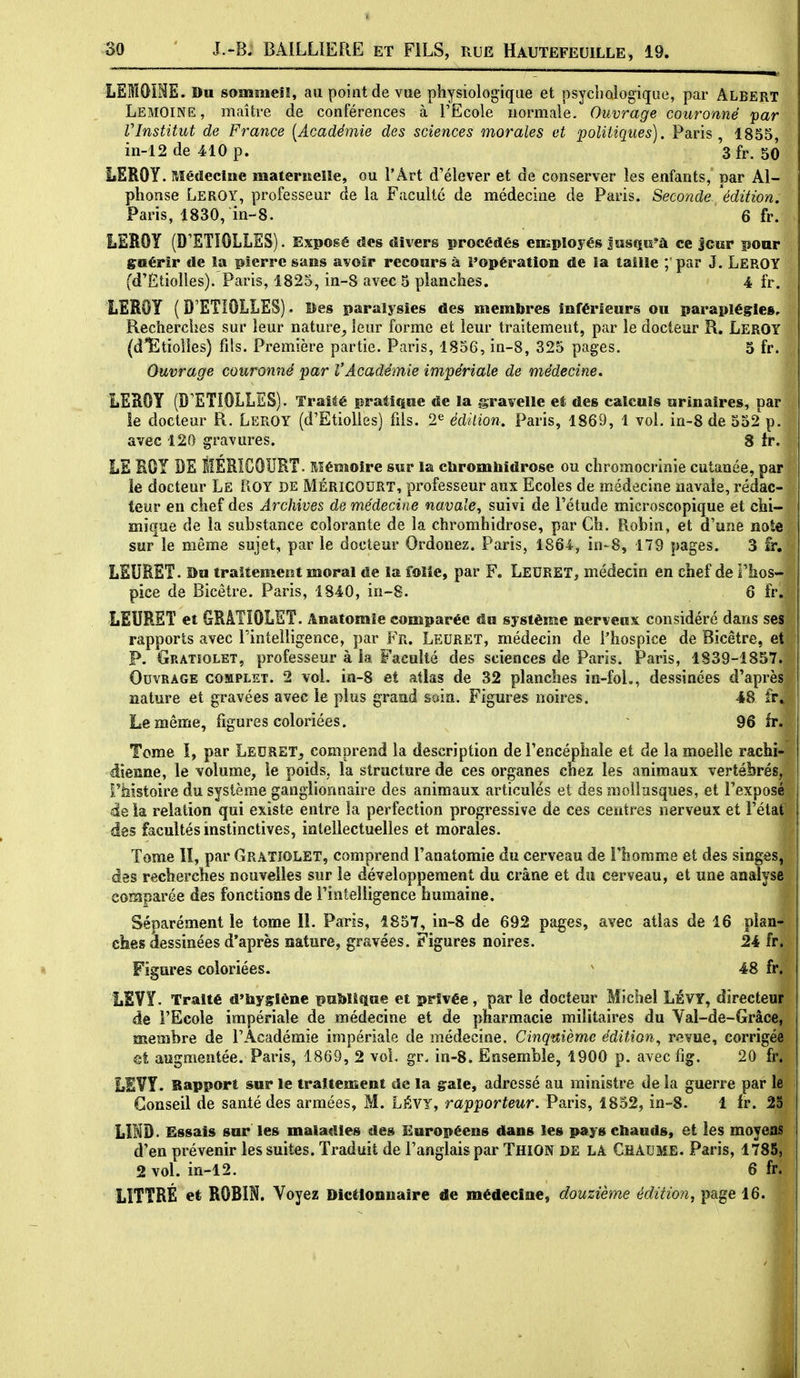 LEMOiNE. Du sommeil, au point de vue physiologique et psychologique, par Albert Lemoine, maître de conférences à l'Ecole normale. Ouvrage couronné par VInstitut de France [Académie des sciences morales et politiques). Paris, 1855, in-12 de 410 p. 3 fr. 50 LEROY. Médecine maferiïelle, ou l'Art d'élever et de conserver les enfants, par Al- phonse Leroy, professeur de la Faculté de médecine de Paris. Seconde 'édition, Paris, 1830, in-8. 6 fr. LEROY (D'STÎOLLES). Exposé des divers procédés employés lasQii'à ce Jcur ponr guérir de îa pierre sans avoir recours à l'opération de la taille ; par J. LEROY (d'ËtioUes). Paris, 1825, in-8 avec 5 planches. 4 fr. LEROY ( D'ETiOLLES). Bes paralysies des membres inférieurs ou paraplégies. Recherches sur leur nature^ leur forme et leur traitement, par le docteur R. LerOT (d'Etiolles) fils. Première partie. Paris, 1856, in-8, 325 pages. 5 fr. Ouvrage couronné par l'Académie impériale de médecine. LEROY (D'ETiOLLIS). Traité pratique de la gravelle et des calculs urinaires, par îe docteur R. Leroy (d'EtioUes) fds. 2^ édition. Paris, 1869, 1 vol. in-8 de 552 p. avec 120 gravures. 8 tr. LE BOY DE ÈERICOURT. Mémoire sur la c&romhidrose ou chromocrinie cutanée, par le docteur Le iiOY DE MÉRICODRT, professeur aux Ecoles de médecine navale, rédac- teur en chef des Archives de médecine navale, suivi de Fétude microscopique et chi- mique de la substance colorante de la chromhidrose, par Ch. Robin, et d'une note sur le même sujet, par le docteur Ordonez. Paris, 1864, in-8, 179 pages. 3 fr, LEURST. Bu traitement moral de la folie, par F. Leuret, médecin en chef de Flios- pice de Bicètre. Paris, 1840, in-8. 6 fr. LEURSÏ et GRATIOLET. Anatomle comparée du système nerveux considéré dans ses rapports avec Pintelligence, par Fr. Leuret, médecin de l'hospice de Bicêtre, et P. Gratîolet, professeur à ia Faculté des sciences de Paris. Paris, 1839-1857. Ouvrage complet. 2 vol. ia-8 et atlas de 32 planches ia-foL, dessinées d'après nature et gravées avec le plus grand mm. Figures noires. 48 fr^ Le même, figures coloriées. ~ 96 fr. Tome I, par Ledret,, comprend la description de l'encéphale et de la moelle rachi- dîeane, le volume, le poids, la structure de ces organes chez les animaux vertébrés, rhistoire du système ganglionnaire des animaux articulés et des mollusques, et l'exposé'l de ia relation qui existe entre la perfection progressive de ces centres nerveux et i'élaf des facultés instinctives, intellectuelles et morales. Tome lî, par GrâTîolet, comprend l'anatomie du cerveau de l'homme et des singes, des recherches nouvelles sur le développement du crâne et du cerveau, et une analyse comparée des fonctions de l'intelligence humaine. ^ Séparément le tome 11. Paris, 1857, in-8 de 692 pages, avec atlas de 16 plan- ches dessinées d'après nature, gravées. Figures noires. 24 fr. Figures coloriées. ^ 48 fr. LSYY. Traité d'hygiène puMique et privée, par le docteur Michel LÉVY, directeur de l'Ecole impériale de médecine et de pharmacie militaires du Val-de-Grâce, membre de l'Académie impériale de médecine. Cinquième édition., revue, corrigée et augmentée. Paris, 1869, 2 vol. gr. in-8. Ensemble, 1900 p. avec fig. 20 fr. LEVY. Rapport sur le traitement de la grale, adressé au ministre de la guerre par le Conseil de santé des armées, M. LÉVY, rapporteur. Paris, 1852, in-8. 1 fr. 25 LÎHD. Essais sur les maladies des Européens dans les pays chauds, et les moyeas d'en prévenir les suites. Traduit de l'anglais par Thion de LA Chaume. Paris, 1785, 2 vol. in-12. 6 fr. LÏTTRÉ et ROBIN. Voyez Dictionnaire de médecine, douzième édition, page 16. I