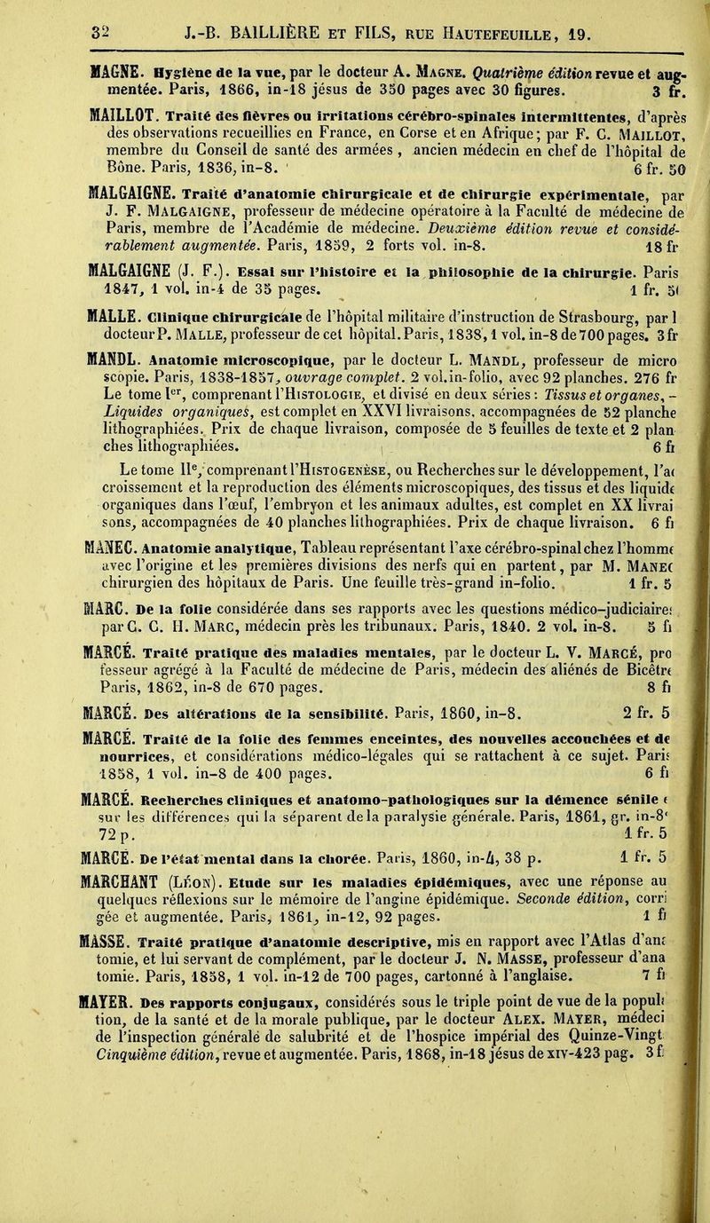 VâGNE. Hygiène de la vue, par le docteur A. Magne. Quatrième édition revue et aug- mentée. Paris, 1866, in-18 jésus de 350 pages avec 30 figures. 3 fr. MAILLOT. Traité des fièvres ou irritations cérébro-spinales intermittentes, d'après des observations recueillies en France, en Corse et en Afrique; par F. C. MAILLOT, membre du Conseil de santé des armées , ancien médecin en chef de l'hôpital de Bône. Paris, 1836, in-8. 6 fr. 50 MAL&AIGNE. Traité d'anatomie cliirnr§:icale et de chirurgie expérimentale, par J. F. Malgaigne, professeur de médecine opératoire à la Faculté de médecine de Paris, membre de l'Académie de médecine. Deuxième édition revue et considé- rablement augmentée. Paris, 1859, 2 forts vol. in-8. 18 fr MAL&AIGNE (J. F.). Essai sur l'iiistoire et la,philosophie de la chirurgie. Paris 1847, 1 vol. in-4 de 35 pages. 1 fr. 5( MALLE. Clinique chirurgicale de l'hôpital militaire d'instruction de Strasbourg, par 1 docteur P. Malle, professeur de cet hôpital. Paris, 1838,1 vol. in-8 de 700 pages. 3fr MANDL. Anatomie microscopique, par le docteur L. Mandl, professeur de micro scopie. Paris, 1838-1857^ ouvrage complet. 2 vol.in-folio, avec 92 planches. 276 fr Le tome l*^', comprenant THistologie, et divisé en deux séries: Tissus et organes^- Liquides organiques, est complet en XXYI livraisons, accompagnées de 52 planche lithographiées. Prix de chaque livraison, composée de 5 feuilles de texte et 2 plan ches lithographiées. 6 fr Le tome llV comprenant I'Histogenèse, ou Recherches sur le développement, l'ai croissement et la reproduction des éléments microscopiques^ des tissus et des liquide organiques dans l'œuf, l'embryon et les animaux adultes, est complet en XX livrai sons^ accompagnées de 40 planches lithographiées. Prix de chaque livraison, 6 fi MÂNEC. Anatomie analytique, Tableau représentant l'axe cérébro-spinal chez l'homme avec l'origine et les premières divisions des nerfs qui en partent, par M. Manec chirurgien des hôpitaux de Paris. Une feuille très-grand in-folio. 1 fr. 5 MAEC. De la folie considérée dans ses rapports avec les questions médico-judiciairci par G. G. H. Marc, médecin près les tribunaux. Paris, 1840. 2 vol, in-8. 5 fi MARGE. Traité pratique des maladies mentales, par le docteur L. V, Marcé, pro fesseur agrégé à la Faculté de médecine de Paris, médecin des aliénés de Bicêtrt Paris, 1862, in-8 de 670 pages. 8 fi MARCÉ. Des altérations de la sensibilité. Paris, 1860, in-8. 2 fr. 5 MARGE. Traité de la folie des femmes enceintes, des nouvelles accouchées et de nourrices, et considérations médico-légales qui se rattachent à ce sujet. Paris 1858, 1 vol, in-8 de 400 pages. 6 fi MARGE. Recherches cliniques et anatomo-pathologiques sur la démence sénile t sur les différences qui la séparent delà paralysie générale. Paris, 1861, gr. in-8' 72 p. Ifr. 5 MARCÉ. De l'éèat mental dans la chorée. Paris, 1860, in-Zi, 38 p. 1 fr. 5 MARCHANT (Léon). Etude sur les maladies épidémiques, avec une réponse au quelques réflexions sur le mémoire de l'angine épidémique. Seconde édition, corri gée et augmentée. Paris, 1861^ in-12, 92 pages. 1 fi MASSE. Traité pratique d'anatomie descriptive, mis en rapport avec l'Atlas d'an£ tomie, et lui servant de complément, par le docteur J. N. MASSE, professeur d'ana toraie. Paris, 1858, 1 vol. in-12 de 700 pages, cartonné à l'anglaise. 7 fi MAYER. Des rapports conjugaux, considérés sous le triple point de vue de la populj tion, de la santé et de la morale publique, par le docteur ALEX. Mayer, médeci de l'inspection générale de salubrité et de l'hospice impérial des Quinze-Vingt Cinquième edif ion, revue et augmentée. Paris, 1868, in-18 jésus dexiv-423 pag. 3£