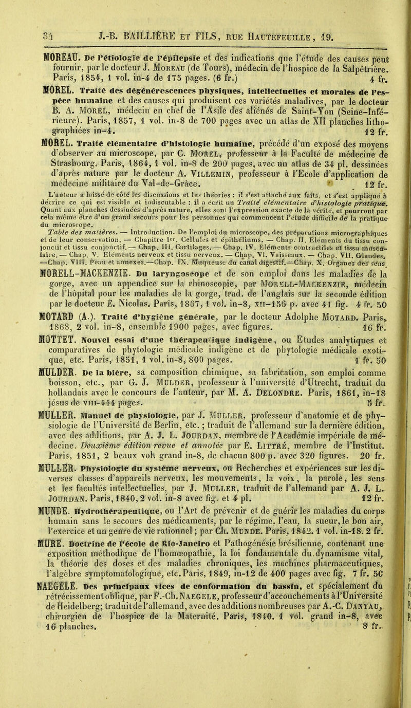 MOREAU. De l'étiologie de l'épîlepsîe et des indications que l'étude des causes peut fournir, parle docteur J. Moreau (de Tours), médecin de l'hospice de la Salpêtrière. Paris^ 1854^ 1 vol. in-4 de 175 pages. (6 fr.) 4 fp, MOREL. Traité des dégénérescences pliysîques, intellectuelles et morales de Pes- pèce humaine et des causes qui produisent ces variétés maladives, par le docteur B. A. MOREL, médecin en chef de l'Asile des aliénés de Saint-Yon (Seine-Infé- rieure). Paris, 1857, 1 vol. in-8 de 700 pages avec un allas de XII planches litho- graphiées in-4. 12 fr. MOREL. Traité élémentaire d'histologie humaine, précédé d'un exposé des moyens d'observer au microscope, par G. MOREL, professeur à la Faculté de médecine de Strasbourg. Paris, 1864, 1 vol. in-8 de 200 pages, avec un atlas de 34 pl. dessinées d'après nature par le docteur A. Villemin, professeur à l'Ecole d'apphcation de médecine militaire du Yal-de-Gràce. ' 12 fr. L'auteur a laissé de côté les discussions et les ihe'ories : iî s'est attache aux faits, et s'est appliqué s décrire ce qui est visible eL indiscutable : il a écrit un Traite élémentaire d''histologie pratique. Quant aux planches dessinées d'après nature, elles soni l'expression exacte delà vérité, et pourront par cela même être d'un grand secours pour les personnes qui commencent l'ëtude difficile de la pratique du Miicrosfope. Table des matières. — Introiluction. De l'emploi du microscope, des préparations micrographitjues et de leur conservation. — Chapitre I^r. Cellules et épithéliums. — Chap. II. Eléments du tissu con- jonctit et tissu conjouctif.— Chap. IH. Cartilages. — Chap. IV. Eléments contractiles et tissu mnsca- laire.— Chap. V. Eléments nerveux et tissu nerveux. — Chap, Vî. Vaisseaux. — Chap. VII. Glandes, —Chap. VIII. Peau et annexes.—Chap. IX. Muqueuse du canal digestif.—Chap. X, Organes des sdns MORELL-MÂCKEMZIS. Du laryngoscope et de son emploi dans les maladies de la gorge^ avec un appendice sur la rhinoscopie^ par Morell-Magkenzie^ médecin de l'hôpital pour lee maladies de la gorge^, trad. de l'anglais sur la seconde édition par le docteur E. Nicolas. Paris^ 1867^ 1 vol. in-8_, xn-156 p. avec 41 fig. 4 fr. .50 MOTARD (A.)- Traiïé d'hygiène générale^, par le docteur Adolphe Motard. Paris^ 1868, 2 vol. in-8, ensemble 1900 pages, avec figures. 16 fr. fflOTîET. Nouvel essai d'une thérapeutique indigèsie, ou Etudes analytiques et comparatives de phytologie médicale indigène et de pbytologie médicale exoti- que, etc. Paris, 1851, 1 vol. in-8, 800 pages. 1 fr. 50 MULDER. De la Mère, sa composition chitiiique, sa fabrication, son emploi comme boisson, etc., par G. J. MULDSR, professeur à l'université d'Utrecht, traduit du hollandais avec le concours de l'auteur, par M. A. Delondre. Paris, 1861, in-18 jésus àè vni-444 pages. ' S ff. MULLEE. Manuel de physiologie, par J. MULLER, professeur d'anatomie et de phy- siologie de l'Université de Berlin, etc. ; traduit de l'allemand sur la dernière édition, avec des additions, par A. J. L. JOURDAN, membre de l'Académie impériale de mé- decine. Deuxième édition revue et annotée par E. Littré, membre de l'Institut. Paris, 1851, 2 beaux voh grand in-8, de chacun 800 p. avec 320 figures. 20 fr. MULLER. Physiologie du système nerveux, ou Recherches et expériences sur les di- verses classes d'appareils nerveux, les mouvements, la voix, la parole, les sens et les facultés intellectuelles, par J. Muller, traduit de l'allemand par A. J. L. JouRDAN. Paris, 1840,2 vol. in-8 avec fig. et 4 pl. 12 fr. MUNDE. Hydroîhérapeutique, ou l'Art de prévenir et de guérir les maladies du corps humain sans le secours des médicaments, par le régime, l'eau^ la sueur, le bon air, l'exercice et un genre dé vie rationnel ; par Ch. Mende. Paris^ 1842.1 vol. in-18.2 fr. MURE. Doctrine de l'école de !iio-Janeiro et Pathogénésie brésilienne, contenant une exposition méthodique de l'homœopathie, la loi fondamentale du.dynamisme vital, la théorie des doses et des maladies chroniques, les machines pharmaceutiques, l'algèbre symptomatologique, etc. Paris, 1849, in-12 de 400 pages avec fig. 7 fr. 5C NAEGÈLE. Des principaux vices de conformation du hassfn, et spécialement du rétrécissement oblique, par F.-Gh. N aegele, professeur d'accouchements à l'Université de Heidelberg; traduitde l'allemand, avec des additions nombreuses par A.-G. Danyau,. chirurgien de rhospice de la Maternité. Paris, 1840, 1 vol. grand in-8, ave'e