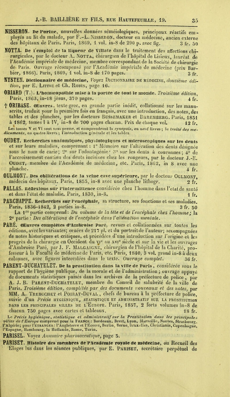 NISSERON. De l'nriae, nouvel!es données séméiologiques, principaux réactifs em- ployés au lit du malade, par F--L. Nissekon, docteur en médecine, ancien externe des hôpitaux de Paris, Paris, 18ô9, 1 vol. in-8 de 290 p. avec fig. 3 ff, 50 NOTTA. De l'emploi elc îa liiiiieiïr de Villafe dans le traitement des affections chi- rurgicales, par le docteur A. Notta, chirurgien de l'hôpital de Lisieux, lauréat de l'Académie impériale de médecine, membre correspondant de la Société de chirurgie de. Paris. Ouvrage récompensé par l'Académie impériale de médecine (prix Bar- bier^ 1866). Paris, 1869, 1 vol. in-8 de 170 pages. 3 f^^ NYSTEN. Dictiounaire de médecine. Voyez Dictionnaire de médecine, douzièjne édi- tion<y par E. Littué et Ch. FiObin, page 16. ORIÂRD (T.). L'Iiomœopatîiie mise à îa porîée «le ioîit ïe iïsoîîîIc. Troisième édilion, Paris, 1863, in-18 jésus, 370 pages. 4 fr. t ORIBÂSE. OEpvres, texte grec, en grande partie inédit, collationné sur les manu- scrits, traduit pour la première fois en français, avec une introduction, des notes, des tables et des planches, paries docteurs Bussî^fAKER et Daremeerg. Paris, 1851 à 1862;, tomes i à IV^ in-8 de 700 pages chacun. Prix de chaque vol. 12 fr. Les tomes V et VI sont sous presse, et comprendront la synopsis, en neuf livres ; le traité des mé- dicaments, en quatre livrt's ; l'uilroducliou g(;nérale et les tables. OUDET. Recîïerciies ssîatosîîlîîïïes. pîîyiiosog-iîiaes et mlcroscopiqïses swr les dents et sur leurs maiculies, comprenant : 1 Mémoire sur FalLération des dents désignée sous le nom de carie; '1° sur l'odontogénie* T^'^ sur les dents à couronnas; 4 de l'accroissement continu des dents incisives chez les rongeurs, par le docteur J.-E, OUDET, membre de l'Académie de médecine^ etc. Paris, 1862, in 8 avec une planche. 4 fr. OULMONT. Des otoîitérations de îa veine cave sîiîîérlewre, par le docteur OCLMONT, médecin des hôpitaux. Paris, 1855, in-8 avec une planche lithogr. 2 fr, PALLÂS. Réflexiosîs sur i'iiitermiîtcHce considérée chez l'homme dans Petatde santé et dans l'état de maladie. Paris^ 1830, in-8, 1 fr, PARCHAPFS. Recîïerciies sur !'encéphale; sa structure, ses fonctions et ses maladies. Paris, 1836-1842; 2 parties in-8. 3 fr. 50 La 1^*^ partie comprend: Bu volume de la tête et de Vencéphale chez l'homme ; la 2® partie : Des altérations de l'encéphale dans Valiénation mentale. PARE. OEuvres complètes d'Ambroise Paré, revues et coilationnées sur toutes les éditions, avec les variantes; ornées de 217 pl. et du portraitde l'auteur; accompagnées de notes historiques et critiques, et précédées d'une introduction sur l'origine et ks progrès de la chirurgie en Occident du vi<^ au xvi® siècle et sur la vie et les ouvrages d'Ambroise Paré, parj. F. MalgAîGNE, chirurgien de l'hôpital de la Charité, pro- fesseur à la Faculté de médecine de Paris, etc. Paris, 1840, 3 vol. grand in-8 à deux colonnes, avec figures intercalées dans le texte. Ouvrage coraplet. 36 fr. PARENT-DUCIÂTELET. De la prostitutiosi dans la vîïîe «le Paris , considérée sous le rapport de l'hygiène publique, de la morale et de l'administration ; ouvrage appuyé de documents statistiques puisés dans les archives de la préfecture de police , par A. J. B. Parent-Duchatelet, membre du Conseil de salubrité de la ville de Paris, Troisième édition, complétée par des documents nouveaux et des îiotes, par MM. A. Trebochet et Poirat-Duval , chefs de bureau à la préfecture de police, suivie d'un Précis hygiénique, statistique et administratif sur la prostitution DANS les principales VILLES DE l'Europe. Paris^ 1857, 2 forts volumes in-8 de chacun 750 pages avec cartes et tableaux. 18 fr. Lo Précis hygiénique, statistique et administratif sur la Prostitution dans les principales villes de rEurope comprend pour la Franck : Bordeaux, Brest, Lyon, Marseille, Nantes, Strasbourg, l'Alge'rie; pour I'étkANGEr: l'Angleterre et l'Ecosse, Berlin^ Berne, Bruxelles, Christiania, Copenhague, l'Espagne, Hambourg, la Hollande, Rome, Turin. PARISSL. Voyez Annuaire pharmaceutique, page 5. PÂRÏSET. Histoire des membre» de 1»Académie royale de médecine, ou Recueil des Éloges lus dans les séances publiques, par E. Pariset, secrétaire perpétuel de
