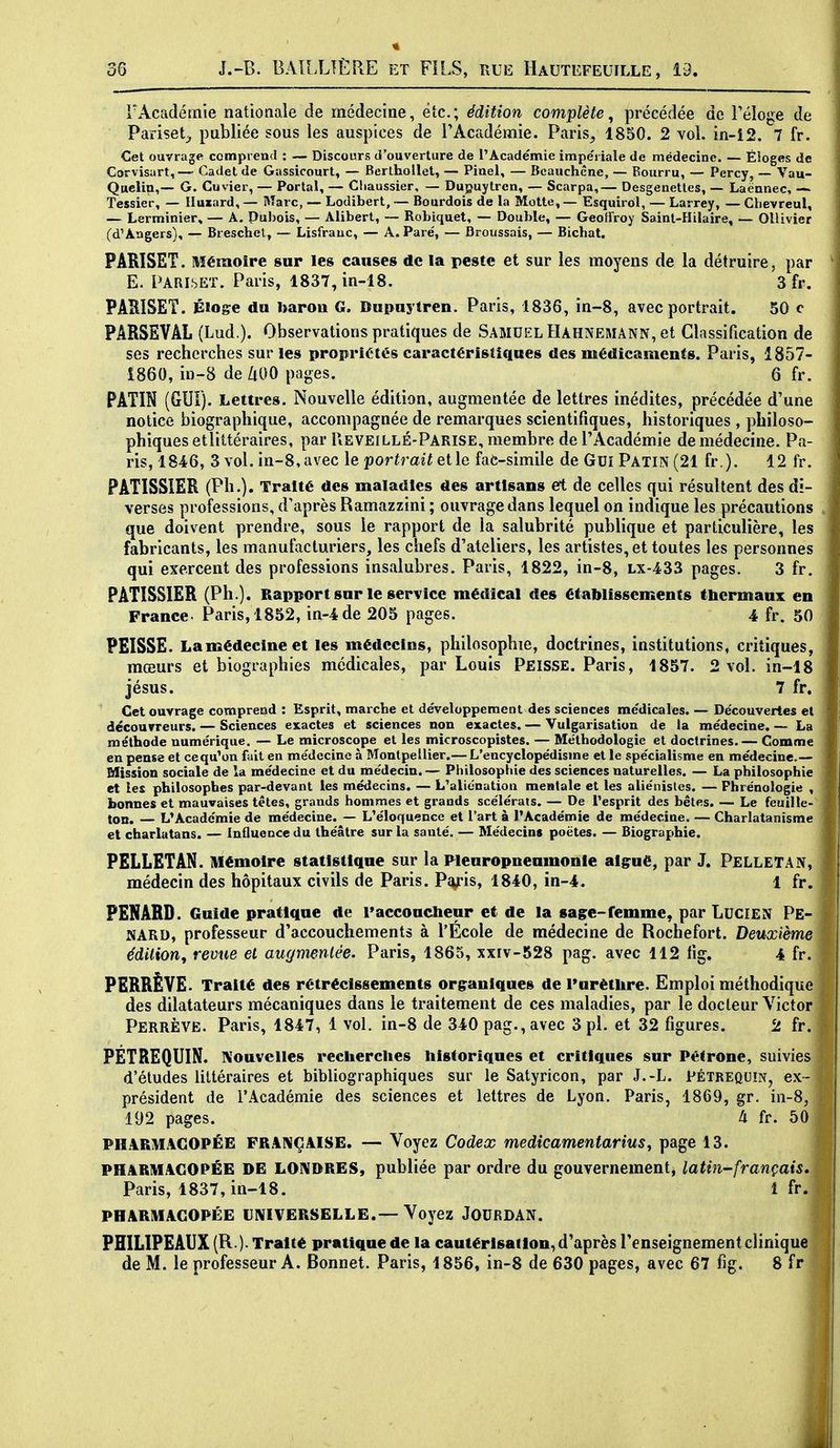 l'Académie nationale de médecine, etc.; édition complète, précédée de Féloge de Pariset;, publiée sous les auspices de l'Académie. Paris, 1850. 2 vol. in-12. 7 fr. Cet ouvrage ccmpiend : — Discours d'ouverture de l'Académie impe'riale de médecine. — Éloges de Corvisart,— Cadet de Gassicourt, — Berthollet, — Piael, — Bcauchêne, — Bourru, — Percy, — Vau- Qaclin,— G. Cuvier, — Portai, — Cliaussier, — Dupuytren, — Scarpa,— Desgenettes, — Laënnec, — Tessier, — liuiard, — Marc, — Lodibert, — Bourdois de la Motte, — Esquirol, — Larrey, — Chevreul, — Lerminier, — A. Puhois, — Alibert, — Robiquet, — Double, — Geoffroy Sainl-Hilaire, — Ollivier (d'Angers), — Breschel, — Lisfrauc, — A. Paré, — Broussais, — Bichat. PARISET. Mémoire sur les causes de la peste et sur les moyens de la détruire, par E. PARISET. Paris, 1837,in-18. 3 fr. PARISET. Éloge du baron G. Bupuytren. Paris, 1836, in-8, avec portrait. 50 c PARSEVAL (Lud,). Observations pratiques de Samuel Hahnemann, et Classification de ses recherches sur les propriétés caractéristiques des médicaments. Paris, 1857- 1860, in-8 de /lOO pages. 6 fr. PATIN (GUI). Lettres. Nouvelle édition, augmentée de lettres inédites, précédée d'une notice biographique, accompagnée de remarques scientifiques, historiques , philoso- phiques etlittéraires, par PiEVEILLÉ-Parise, membre de l'Académie de médecine. Pa- ris, 1846, 3 vol. in-8, avec le poriî'aif et le fa6-simile de Gui Patin (21 fr ). 12 fr. PATISSIER (Ph.). Traité des maladies des artisans eft de celles qui résultent des di- verses professions, d'après Ramazzini ; ouvrage dans lequel on indique les précautions que doivent prendre, sous le rapport de la salubrité publique et particulière, les fabricants, les manufacturiers, les chefs d'ateliers, les artistes, et toutes les personnes qui exercent des professions insalubres. Paris, 1822, in-8, lx-433 pages. 3 fr. PATISSIER (Ph.). Rapport sur le service médical des établissements (licrmaux en France- Paris, 1852, in-4de 205 pages. 4 fr. 50 PEISSE. Lamédecineet les médecins, philosophie, doctrines, institutions, critiques, mœurs et biographies médicales, par Louis Peisse. Paris, 1857. 2 vol. in-18 jésus. 7 fr. Cet ouvrage comprend : Esprit, marche et développement des sciences médicales. — Découvertes el découvreurs. — Sciences exactes et sciences non exactes. — Vulgarisation de la médecine. — La méthode numérique. — Le microscope et les microscopistes. — Méthodologie et doctrines. — Comme en pense et ce qu'on fait en médecine à Montpellier.— L'encyclopédisme el le spécialisme en médecine.— Mission sociale de la médecine et du médecin.— Philosophie des sciences naturelles. — La philosophie et les philosophes par-devant les médecins. — L'aliénation mentale et les aliénislcs. — Phrénologie , bonnes et mauvaises têtes, grands hommes et grands scélérats. — De l'esprit des bêtes. — Le feuille- ton. — L'Académie de médecine. — L'éloquence et l'art à l'Académie de médecine. — Charlatanisme et charlatans. — Influence du théâtre sur la santé. — Médecins poètes. — Biographie. PELLETAN. Mémoire statistique sur la Flenropnenmonie aig:ué, par J, PelletAN, médecin des hôpitaux civils de Paris. Pi^-is, 1840, in-4. 1 fr. PENARD. Guide pratique de l'accoucheur et de la sage-femme, par Lucien Pe- KARD, professeur d'accouchements à l'Ecole de médecine de Rochefort. Deuxième édilion, revue el augmentée. Paris, 1865, xxrv-528 pag. avec 112 fig. 4 fr. PERRÈVE. Traité des rétrécissements organiques de Furétlire. Emploi méthodique des dilatateurs mécaniques dans le traitement de ces maladies, par le docteur Victor Perrève. Paris, 1847, 1 vol. in-8 de 340 pag., avec 3 pl. et 32 figures. 2 fr. PETREQUIN. Nouvelles recherches historiques et critiques sur Pétrone, suivies d'études littéraires et bibliographiques sur le Satyricon, par J.-L. Pétrequin, ex- président de l'Académie des sciences et lettres de Lyon. Paris, 1869, gr. in-8, 192 pages. à fr. 50 PHARMACOPÉE FRANÇAISE. — Voyez Codex medicamentarius, page 13. PHARMACOPÉE DE LONDRES, publiée par ordre du gouvernement, latin-français, Paris, 1837, in-18. ^^^'^ PHARMACOPÉE UNIVERSELLE.— Voyez JOURDAN. ■ PHILIPEAUX (R )- Traité pratique de la cautérisation, d'après l'enseignement clinique de M. le professeur A. Bonnet. Paris, 1856, in-8 de 630 pages, avec 67 fig. 8 fr