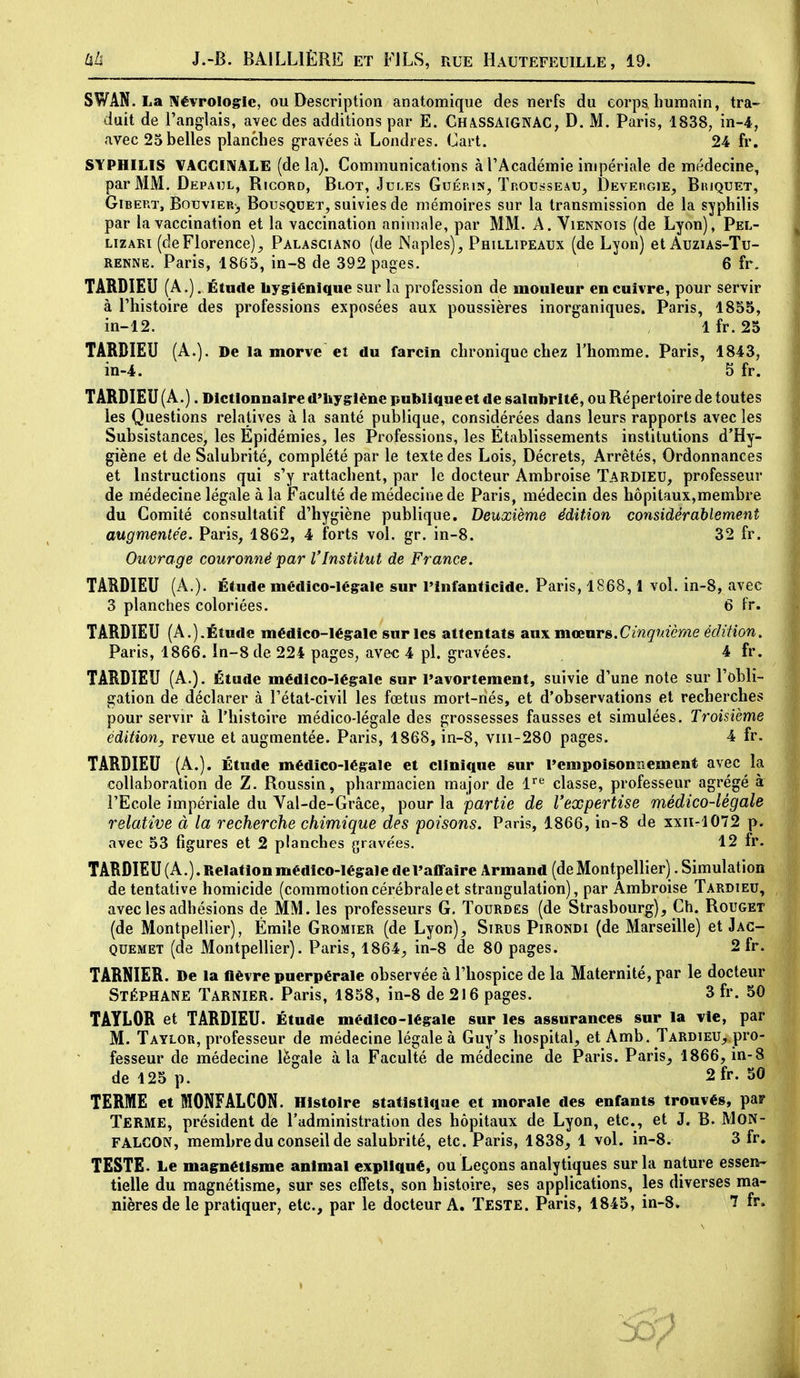 SWAN. La îVévroIogIc, ou Description anatomique des nerfs du corps humain, tra- duit de l'anglais, avec des additions par E. GhassaignAC, D. M. Paris, 1838, in-4, avec 25 belles planches gravées à Londres. Cart. 24 fr. SYPHILIS VAGGI1\ALE (delà). Communications à l'Académie impériale de médecine, par MM. Depaul, Ricord, Blot, Jules Guép.is, Trousseau^ Deveiigie, Bujquet, GiBEP.T, Bouviern, Bousquet, suivies de mémoires sur la transmission de la syphilis par la vaccination et la vaccination animale, par MM. A. Viennois (de Lyon), Pel- LizAKi (deFlorence), Palasgiano (de Naples), Phillipeaux (de Lyon) et Auzias-Tu- RENNE. Paris, 1865, in-8 de 392 pages. > 6 fr. TÂRDIEU (A.). Étude liygriénlquc sur la profession de mouleur en cuivre, pour servir à l'histoire des professions exposées aux poussières inorganiques. Paris, 1855, in-12. , 1 fr. 25 TÂRDIEU (A.). De la morve et du farcin chronique chez Thomme. Paris, 1843, in-4. 5 fr. TÂRDIEU (A.). Dictionnaire d'iiyglène publique et de salubrité, ou Répertoire de toutes les Questions relatives à la santé publique, considérées dans leurs rapports avec les Subsistances, les Epidémies, les Professions, les Etablissements institutions d'Hy- giène et de Salubrité, complété par le texte des Lois, Décrets, Arrêtés, Ordonnances et Instructions qui s'y rattachent, par le docteur Ambroise TARDIEU, professeur de médecine légale à la Faculté de médecine de Paris, médecin des hôpitaux,membre du Comité consultatif d'hygiène publique. Deuxième édition considérablement augmentée. Paris, 1862, 4 forts vol. gr. in-8. 32 fr. Ouvrage couronné par l'Institut de France. TARDIEU (A.). Étude médico-légale sur l'infanticide. Paris, 1868, 1 vol. in-8, avec 3 planches coloriées. 6 fr. TÂRDIEU (A.).Étude médico-légale sur les attentats aux mœnrs.CingMème édition. Paris, 1866. In-8de 224 pages, avec 4 pl. gravées. 4 fr. TÂRDIEU (A.). Étude médico-légale sur l'avortement, suivie d'une note sur l'obli- gation de déclarer à l'état-civil les fœtus mort-nés, et d'observations et recherches pour servir à l'histoire médico-légale des grossesses fausses et simulées. Troisième édition, revue et augmentée. Paris, 1868, in-8, viii-280 pages. 4 fr. TÂRDIEU (A.). Étude médico-légale et clinique sur Pempoisonrtement avec la collaboration de Z. Roussin, pharmacien major de 1^^ classe, professeur agrégé à l'Ecole impériale du Val-de-Grâce, pour la partie de l'expertise médico-légale relative à la recherche chimique des poisons. Paris, 1866, in-8 de xxii-1072 p. avec 53 figures et 2 planches gravées. 12 fr. TARDIEU (A.). Relation médico-légale de l'affaire Armand (de Montpellier). Simulation de tentative homicide (commotion cérébrale et strangulation), par Ambroise Tardieu, avec les adhésions de MM. les professeurs G. Tourdës (de Strasbourg), Ch. Rouget (de Montpellier), Éraile Gromier (de Lyon), Sirus Pirondi (de Marseille) et Jac- quemet (de Montpellier). Paris, 1864, in-8 de 80 pages. 2 fr. TÂRNIER. De la fièvre puerpérale observée à l'hospice de la Maternité, par le docteur Stéphane Tarnier. Paris, 1858, in-8 de 216 pages. 3 fr. 50 TÂYLOR et TARDIEU. Étude médico-légale sur les assurances sur la vie, par M. Taylor, professeur de médecine légale à Guy's hospital, et Amb. Tardieu, pro- fesseur de médecine légale à la Faculté de médecine de Paris. Paris, 1866, in-8 de 125 p. 2fr. 50 TERME et MONFALCON. Histoire statistique et morale des enfants trouvés, par Terme, président de l'administration des hôpitaux de Lyon, etc., et J. B. MON- FALGON, membre du conseil de salubrité, etc. Paris, 1838, 1 vol. in-8. 3 fr. TESTE. Le magnétisme animal expliqué, ou Leçons analytiques sur la nature essen- tielle du magnétisme, sur ses effets, son histoire, ses applications, les diverses ma« nièresde le pratiquer, etc., par le docteur A. Teste. Paris, 1845, in-8. 7 fr.