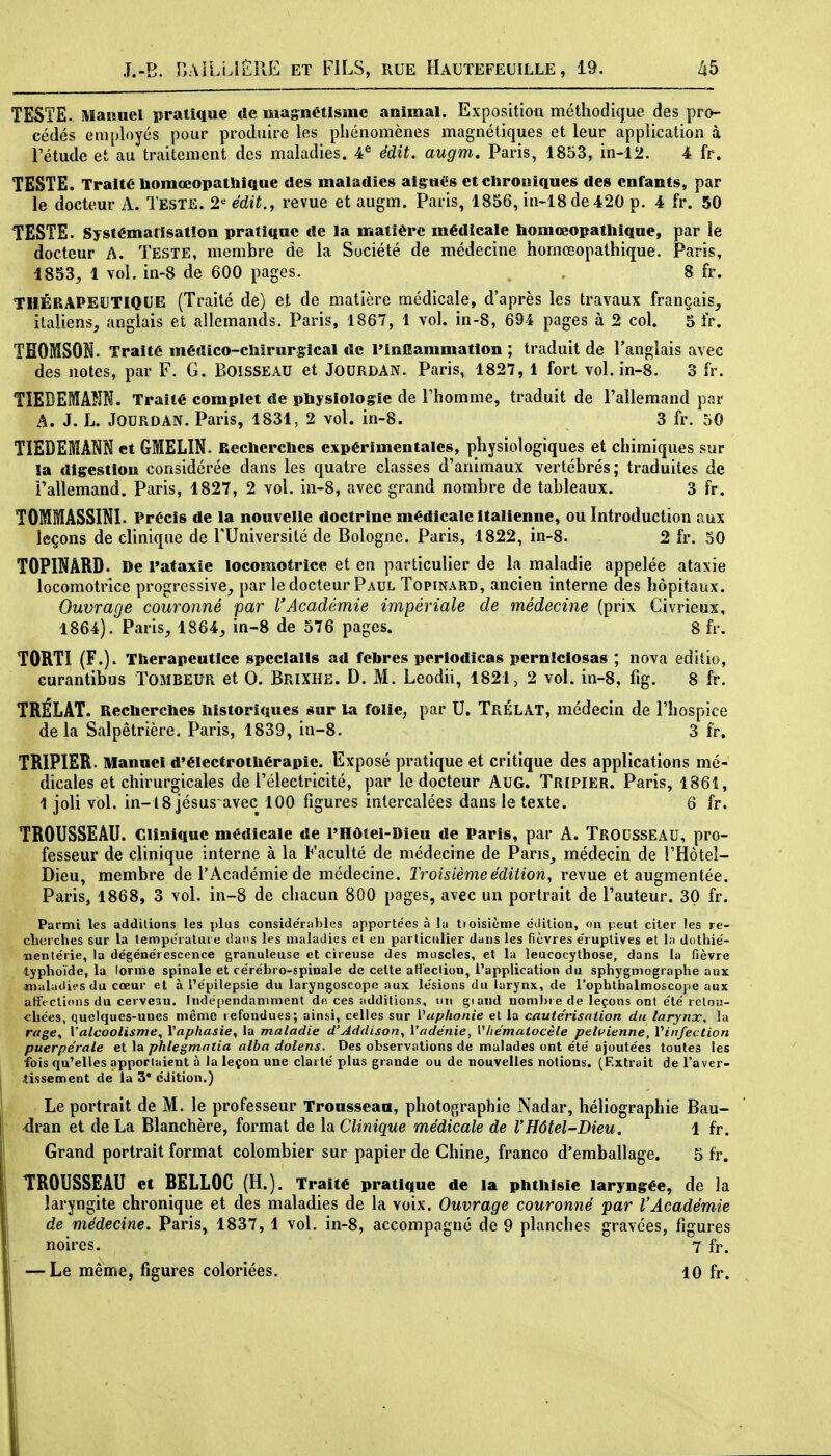 TESTE. MaHuel pratique de magnétisme animal. Exposition méthodique des pro- cédés employés pour produire les phénomènes magnétiques et leur application à Tétude et au traitement des maladies. 4^ édit. augm, Paris, 1853, in-12. 4 fr. TESTE. Traité liomœopatliique des maladies aig^nés et ctironiques des enfants, par le docteur A. Teste. 2'^ édit., revue et augm. Paris, 1856, in-18de420 p. 4 fr. 50 TESTS. Systématisation pratique de la matière médicale bomœopathique, par le docteur A. TESTE, membre de la Société de médecine hornœopathique. Paris, 1853^ 1 vol. in-8 de 600 pages. 8 fr. THÉRAPEUTIQUE (Traité de) et de matière médicale, d'après les travaux français, italiens, anglais et allemands. Paris, 1867, 1 vol. in-8, 694 pages à 2 col. 5 fr. THOMSON. Traité médico-diirurgical de l'inflammation ; traduit de l'anglais avec des notes, par F. G. Boisseau et JoURDAN. Paris, 1827, 1 fort vol. in-8. 3 fr. TÎEDEMAÎîN. Traité complet de physiologie de l'homme, traduit de l'allemand par A. J. L. JOURDAN. Paris, 1831, 2 vol. in-8. 3 fr. 50 TIEDEMANN et GMELIN. Reclierclies expérimentales, physiologiques et chimiques sur la digestion considérée dans les quatre classes d'animaux vertébrés; traduites de l'allemand. Paris, 1827, 2 vol. in-8, avec grand nombre de tableaux. 3 fr. TOMMÂSSINI. Précis de la nouvelle doctrine médicale Italienne, ou Introduction aux leçons de clinique de l'Université de Bologne. Paris, 1822, in-8. 2 fr. 50 TOPINARD. De rataxie locomotrice et en particulier de la maladie appelée ataxie locomotrice progressive, par le docteur Paul Topinard, ancien interne des hôpitaux. Ouvrage couronné par l'Académie impériale de médecine (prix Civrieux, 1864). Paris, 1864, in-8 de 576 pages. 8 fr. TORTI (F.). Therapeuticc specialis ad felires periodicas perniclosas ; nova editio, Gurantibus TOMBEUR et 0. Brixhe. D. M. Leodii, 1821, 2 vol. in-8, fig. 8 fr. TRÉLAT. Recherches historiques sur la folie, par U. TrÉLAT, médecin de l'hospice delà Salpêtrière. Paris, 1839, in-8. 3 fr. TRIPIER. Manuel d'électrothérapie. Exposé pratique et critique des applications mé- dicales et chirurgicales de l'électricité, par le docteur AUG. Tripier. Paris, 1861, 1 joli vol. in-18 jésus avec 100 figures intercalées dans le texte. 6 fr. TROUSSEAU. Clinique médicale de l'Hôtei-Dieu de Paris, par A. TROUSSEAU, pro- fesseur de clinique interne à la Faculté de médecine de Paris, médecin de l'Hôtel- Dieu, membre de l'Académie de médecine. Troisième édition, revue et augmentée. Paris, 1868, 3 vol. in-8 de chacun 800 pages, avec un portrait de l'auteur. 30 fr. Parmi les additions les plus conside'rables apportées à lu ttoisicme édition, on peut citer les re- ch(!rches sur la température dans les maladies et en particulier dans les fièvres e'ruptives et la dothié- «entérie, la dégéne'rescence granuleuse et cireuse des muscles, et la leucocythose, dans la fièvre typhoïde, la lorme spinale et cérébro-spinale de cette aHeclion, l'application du sphygmographe aux maladies du cœur et à l'épilepsie du laryngoscope aux lésions du larynx, de l'ophliialmoscope aux affections du cerveau. Indépendamment de ces additions, un giaiid nomhi e de leçons ont été retou- chées, quelques-unes même refondues; ainsi, celles sur Vaphonie et la cautérisaiion du larynx, la r«ge, l'alcoolisme, Vaphasie, la maladie d'Addison, Vadénie, VItématocèle pelt^ienne, Vinfection puerpérale et la phlegmatia alba dolens. Des observations de malades ont été ajoutées toutes les fois qu'elles apportaient à la leçon une clarté plus grande ou de nouvelles notions. (Extrait de l'aver- JLissement de la 3* édition.) Le portrait de M. le professeur Trousseau, photographie Nadar, héliographie Bau- -dran et de La Blanchère, format de la Clinique médicale de l'Hôtel-Dieu. 1 fr. Grand portrait format colombier sur papier de Chine^ franco d'emballage. 5 fr. TROUSSEAU et RELLOG (H.). Traité pratique de la phthisie laryngée, de la laryngite chronique et des maladies de la voix. Ouvrage couronné par l'Académie de médecine. Paris, 1837, 1 vol. in-8, accompagné de 9 planches gravées, figures noires. 7 fr. — Le même, figures coloriées. 10 fr. 1