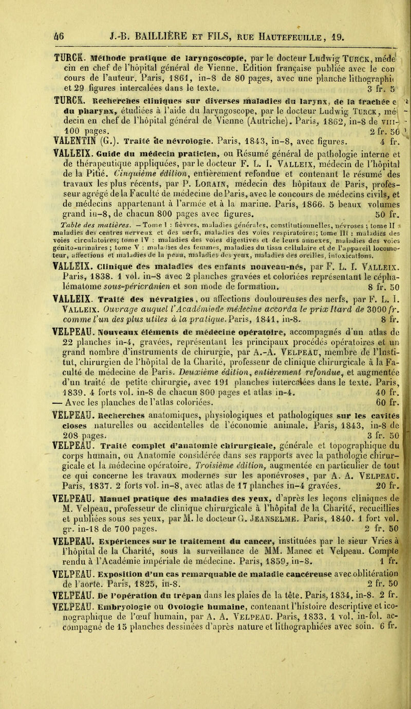 TURCK. Méthode pmtique de laryngoscopié, parle docteur Ludwig TURCK, méde cin en chef de l'hôpital général de Vienne. Edition française publiée avec le con cours de l'auteur. Paris, 1861, in-8 de 80 pages, avec une planche lithographii et 29 figures intercalées dans le texte. 3 fr. 5 TURCK. Recherches cliniques sur diverses maladies dn larynx, de la trachée c du pharynx, étudiées à l'aide du laryngoscope, par le docteur Ludwig Turgk^ mé- decin en chef de rhôpital général de Vienne (Autriche). Paris^ 1862, in-8 de viii- 100 pages. 2 fr. 50 VALENTIN (G.). Traité île névroiogie. Paris, 1843, in-8, avec figures. 4 fr. VÂLLEIX. Guide du médecin praticien, ou Résumé général de pathologie interne et de thérapeutique appliquées, par le docteur F. L. 1. Valleix, médecin de l'hôpital de la Pitié. Cinquième édition^ entièrement refondue et contenant le résumé des travaux les plus récents, par P. LORAIN, médecin des hôpitaux de Paris, profes- seur agrégé de la Faculté de médecine de Paris, avec le concours de médecins civils_, et de médecins appartenant à l'armée et à la marine. Paris, 1866. 5 beaux volumes grand ifi-8, de chacun 800 pages avec figures. 50 fr. Table des ?natières. —Tome 1 : fièvres, maladies générales, constitutionnelles, névroses ; tome II • maladies des centres nerveux et dos nerfs, maladies des voies respiratoires; tome III : maladies des voies circulatoires; tome IV : maladies des voies digestives et de leurs annexes, maladies des voies génitû-urinaires ; tome V : maladies des femmes, maladies du tissu cellulaire et de Tappaieil locomo teur, affections et maladies de la peau, maladies des yetïx, maladies defS oreilles, intoxications. VALLEIX. Clinique des maladies des cafants nouveau-nés, par F. L. I. Valleix. Paris, 1838. 1 vol. in-8 avec 2 planches gravées et coloriées représentant le cépha- lématome sous-péricrânien et son mode de formation. 8 fr. 50 VALLEIX- Traité des névralgies, ou affections douloureuses des nerfs, par F. L. ï. Valleix. Ouvrage auquel l'Académie de médecine accorda le prixitard de 3000/r. comme l'un des plus utiles à la pratique. Pavis, 1841, in-8. 8 fr. VELPEAU. Nouveaux éléments de médecine opératoire, accompagnés d'un atlas de 22 planches in-4, gravées, représentant les principaux procédés opératoires et un grand nombre d'instruments de chirurgie, par A.-A. Velpeau, membre de l'Insti- tut, chirurgien de l'hôpital de la Charité, professeur de clinique chirurgicale à la Fa- culté de médecine de Paris. Deuxième édition^ entièrement refondue^ et augmentée d'un traité de petite chirurgie, avec 191 planches interciîiées dans le texte. Paris, 1839. 4 forts vol. in-8 de chacun 800 pages et atlas in-4.  40 fr. — Avec les planches de l'atlas coloriées. 60 fr. VÊLPSAU. Reclîcrches anatomiques, physiologiques et pathologiques sur les cavités closes naturelles ou accidentelles de l'économie animale. Paris, 1843, in-8 de 208 pages. 3 fr. 50 VELPEÂU. Traité complet d'anatomie chirurgicale, générale et topographique du corps humain, ou Anatomie considérée dans ses rapports avec la pathologie chirur- | gicale et la médecine opératoire. Troisième édition, augmentée en particulier de tout ce qui concerne les travaux modernes sur les aponévroses, par A. A. Velpeau. Paris, 1837. 2 forts vol. in-8, avec atlas de 17 planches in-4 gravées. 20 fr. VELPEAU. Manuel pratique des maladies des yeux, d'après les leçons cliniques de M. Velpeau, professeur de clinique chirurgicale à l'hôpital de la Charité, recueillies et publiées sous ses yeux, par M. le docteur G. JeanselME. Paris, 1840. 1 fort vol. gr. in-18 de 700 pages. 2 fr. 50 VELPEAU. Expériences sur le traitement du cancer, instituées par le sieur Vries à l'hôpital de la Charité, sous la surveillance de MM. Manec et Velpeau. Compte rendu à l'Académie impériale de médecine. Paris^ 1859_, in-8. 1 fr. VELPEAU. Exposition d'un cas remarquable de maladie cancéreuse avec oblitération de l'aorte. Paris, 1825, in-8. 2 fr. 50 VÊLPEAU. Be l'opération du trépan dans les plaies de la tête, Paris, 1834, in-8. 2 fr. VELPEÂU. Embryologie ou Ovoiogie humaine, contenant l'histoire descriptive et ico- nographique de l'œuf humain, par A. A. Velpead. Paris, 1833. 1 vol. in-fol. ac-