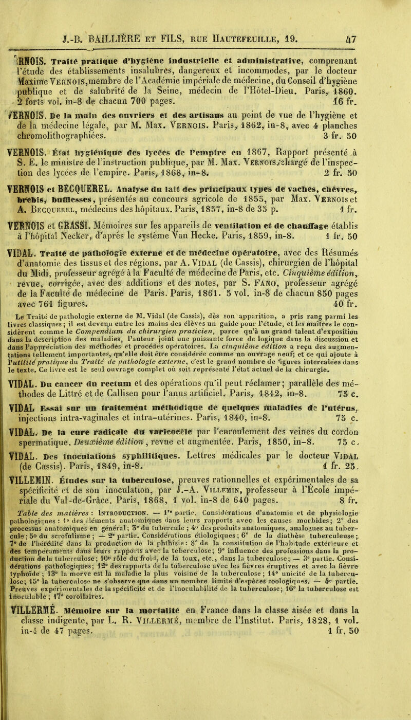 p iRNOîS. Traité pratique d'Uygîène industrielle et administrative, comprenant l'étude des établissements insalubres, dangereux et incommodes, par le docteur VïaiimeVERNOis,membre de l'Académie impériale de médecine, du Conseil d'hygiène publique et de salubrité de la Seine, médecin de FHôtel-Dieu. Paris, 1860. > 2 forts vol. in-8 de chacun 700 pages. 16 fr. /ÎRÎÏOIS. De la main des ouvriers et des artisans au point de vue de l'hygiène et de la médecine légale, par M. Max. Vernois. Paris, 1862, in--8, avec 4 planches chromolithographiées. 3 fr. 50 VERNOIS. Éîat liygiénique des lycées de l'empire en 1867, Rapport présenté à S. E. le ministre de l'instruction publique^ par M. Max. YERNors,t'shargé de l'inspec- tion des lycées de l'empire. Paris, 1868, in-8. 2 fr. 50 VERISOIS et BECQUEREL. Analyse du lait des priiscipaux types de vaches, cïièvres, br'ebls, ftuMesses, présentés au concours agricole de 1855, par Max. YERNOiset A. Becquerel, médecins des hôpitaux. Paris, 1857, in-8 de 35 p. 1 fr. VÊRÊOïS et GRASâl. Mémoires sur les appareils de vesitilatîon et de chauffag-e établis à l'hôpital Necker, diaprés le système Van Hecke. Paris, 1859, in-8. 1 fr. 50 VIDAL. Traité de pathologie externe et de médecine opératoire, avec des Résumés d'anatomie des tissus et des régions, par A. ViDAL (de Cassis), chirurgien de l'hôpital du Midi, professeur agrégé à la Faculté de médecine de Paris, etc. Cinquième édition, • revue, corrigée, avec des additions et des notes, par S. Fano, professeur agrégé de la Faculté de médecine de Paris. Paris, 1861. 5 vol. in-8 de chacun 850 pages avec 761 figures. 40 fr. Le Traite de pathologie externe de M.Vidal (de Cassis), dès son apparition, a pris rang parmi les livres classiques ; il est deven.u entre les mains des e'ièves un guide pour l'étude, et les maîtres le con- sidèrent comme le Compendium du chirut'gien praticien, parce qu'à un grand talent d'exposition dans la descriptiou des maladies, l'auteur joint une puissante force de logique dans la discussion et dans l'apptécialion des nfie'thodes et procédés opératoires. La cinquième édition a reçu des augmen- tations tellement importantes, qu'elle doit être considérée comme un ouvrage neuf; et ce qui ajoute à Vutilité pratique du Traité de pathologie externe^ c'est le grand nombre de ^gures intercalées dans le texte. Ce livre est le seul ouvrage complet où soit représenté l'état actuel de la chirurgie. VIDAL. Du cancer du rectum et des opérations qu'il peut réclamer; parallèle des mé- thodes de Littré et de Gallisen pour l'anus artificiel. Paris, 1842, in-8. 75 c. VIBAL Essai sur un traitement méthodique de quelques maladies de l'utérus^ injections intra-vaginales et intra-utérines. Paris, 1840, in-8. 75 c. VIDAL. De la cure radicale du varicocèie par Fenrouïeraent des veines du cordon spermatique. Deuxième édition ^ revue et augmentée. Paris, 1850, in-8. 75 c. fîDAL. Des inoculations syphilitiques. Lettres médicales par le docteur ViDAL (de Cassis). Paris, 1849, in-8. 4 fr. 23. VILLEMIM. Études sur la tuberculose, preuves rationnelles et expérimentales de sa spéciticité et de son inoculation, par J.-A. Villemtn, professeur à l'Ecole impé- riale du Yal-de-Grâce. Paris, 1868, 1 vol. in-8 de 640 pages. 8 fr. Table des matières : Introduction. — partie. Considérations d'anatomie et de physiologie pathologiques: 1 des éléments anatomiques dans leurs rapports avec les causes morbides; 2° des processus anatomiques en général; 3° du tubercule ; 4 des produits anatomiques, analogues au tuber- cule; 5° du scrofulisme ; —2° partie. Considérations étiologiques ; 6° de la diathèse tuberculeuse; 7° de l'hérédité dans la production de la phthisie: 8° de la constitution de l'habitude extérieure et âes tempéraments dans leurs rapports avec la teberculose; 9° influence des professions dans la pro- dtiction delà tuberculose; 10 rôle du froid, de la toux, etc., dans la tuberculose; — 3° partie. Consi- dérations pathologiques; 12° des rapports delà tuberculose avec les fièvres éruptives et avec la fièvre typhoïde ; 13° la morve est la maladie la plus voisine de la tuberculose ; 14° unicité de la tubercu- lose; 15° la tuberculose ne s'observe que dans un nombre limité d'espèces zoologiques. — 4^ partie. Preuves expérimentales de la spécificité et de Finoculabililé de la tuberculose; 16 la tuberculose est inoculable ; l7° corollaires. VILLERME. Mémoire sur la mortalité en France dans la classe aisée et dans la classe indigente, par L. R. Vii.lermë, membre de l'Institut. Paris^ 1828, 1 voU