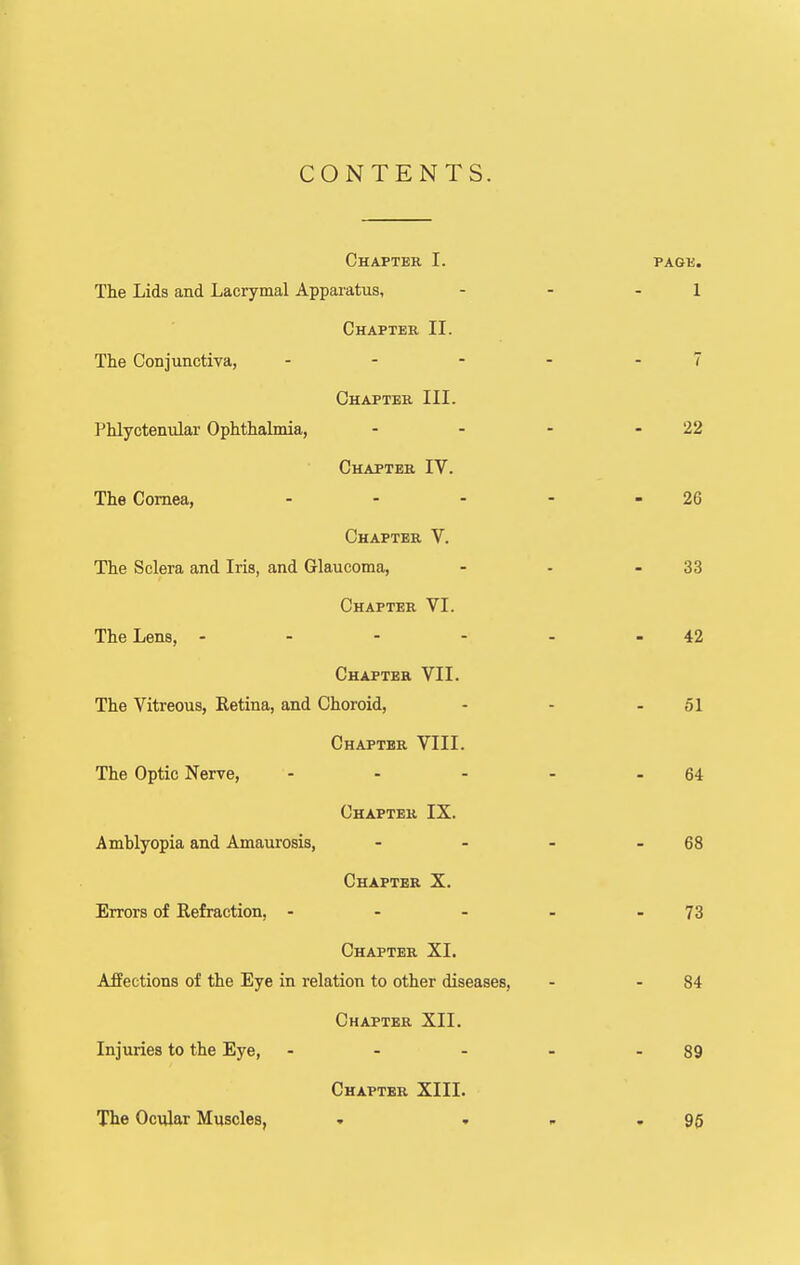 CONTENTS. Chaptek I. The Lids and Lacrymal Apparatus, Chapter II. The Conjunctiva, . . - Chapter III. Phlyctenular Ophthalmia, Chapter IV. The Cornea, . . - Chapter V. The Sclera and Iris, and Glaucoma, Chapter VI. The Lens, - . - - Chapter VII. The Vitreous, Eetina, and Choroid, Chapter VIII. The Optic Nerve, ... Chapter IX. Amblyopia and Amaiirosis, Chapter X. Errors of Refraction, ... Chapter XI. Affections of the Eye in relation to other diseases. Chapter XII. Injuries to the Eye, ... Chapter XIII. The Ocular Muscles, » .