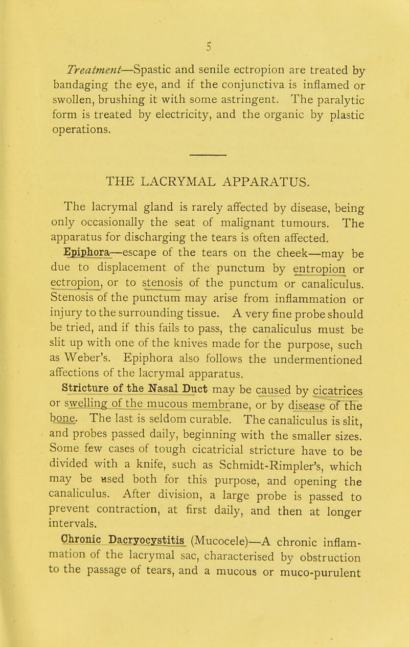 Treatment—Spastic and senile ectropion are treated by- bandaging the eye, and if the conjunctiva is inflamed or swollen, brushing it with some astringent. The paralytic form is treated by electricity, and the organic by plastic operations. THE LACRYMAL APPARATUS. The lacrymal gland is rarely affected by disease, being only occasionally the seat of malignant tumours. The apparatus for discharging the tears is often affected. Epipliora—escape of the tears on the cheek—may be due to displacement of the punctum by entropion or ectropion, or to stenosis of the punctum or canaliculus. Stenosis of the punctum may arise from inflammation or injury to the surrounding tissue. A very fine probe should be tried, and if this fails to pass, the canaliculus must be slit up with one of the knives made for the purpose, such as Weber's. Epiphora also follows the undermentioned affections of the lacrymal apparatus. Stricture of the Nasal Duct may be caused by cicatrices or swelling of the mucous membrane, or by disease of the bone. The last is seldom curable. The canaliculus is slit, and probes passed daily, beginning with the smaller sizes. Some few cases of tough cicatricial stricture have to be divided with a knife, such as Schmidt-Rimpler's, which may be «sed both for this purpose, and opening the canaliculus. After division, a large probe is passed to prevent contraction, at first daily, and then at longer intervals. Chronic Dacryocystitis (Mucocele)—A chronic inflam- mation of the lacrymal sac, characterised by obstruction to the passage of tears, and a mucous or muco-purulent