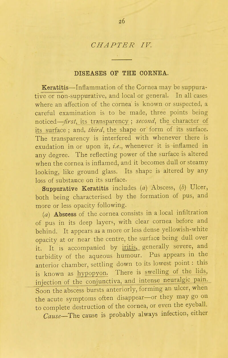 CHAPTER IV. DISEASES OF THE CORNEA. Keratitis—rnfiammation of the Cornea may be suppura- tiv'e or non-suppurative, and local or general. In all cases where an affection of the cornea' is known or suspected, a careful examination is to be made, three points being noticed—;;?r3'if, its transparency ; second.^ the character of i> surface ; and, third^ the shape or form of its surface. The transparency is interfered with whenever there is exudation in or upon it, whenever it is inflamed in any degree. The reflecting power of the surface is altered when the cornea is inflamed, and it becomes dull or steamy looking, like ground glass. Its shape is altered by any loss of substance on its surface. Suppurative Keratitis includes [a) Abscess, {b) Ulcer, both being characterised by the formation of pus, and more or less opacity following. {a) Abscess of the cornea consists in a local infiltration of pus in its deep layers, with clear cornea before and behind. It appears as a more or less dense yellowish-white opacity at or near the centre, the surface being dull over it. It is accompanied by iritis, generally severe, and turbidity of the aqueous humour. Pus appears in the anterior chamber, settling down to its lowest point: this is known as hypopyon. There is swelling of the lids, injection of the conjunctiva, and intense neuralgic pain.__ Soon the abscess bursts anteriorly, forming an ulcer, when the acute symptoms often disappear—or they may go on to complete destruction of the cornea, or even the eyeball. Cause—cause is probably always infection, either