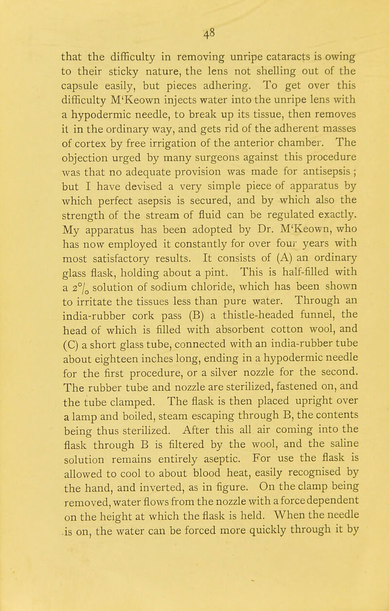 that the difficulty in removing unripe cataracts is owing to their sticky nature, the lens not shelling out of the capsule easily, but pieces adhering. To get over this difficulty M'Keown injects water into the unripe lens with a hypodermic needle, to break up its tissue, then removes it in the ordinary way, and gets rid of the adherent masses of cortex by free irrigation of the anterior chamber. The objection urged by many surgeons against this procedure was that no adequate provision was made for antisepsis ; but I have devised a very simple piece of apparatus by which perfect asepsis is secured, and by which also the strength of the stream of fluid can be regulated exactly. My apparatus has been adopted by Dr. M'Keown, who has now employed it constantly for over fouj- years with most satisfactory results. It consists of (A) an ordinary glass flask, holding about a pint. This is half-filled with a 2°/o solution of sodium chloride, which has been shown to irritate the tissues less than pure water. Through an india-rubber cork pass (B) a thistle-headed funnel, the head of which is filled with absorbent cotton wool, and (C) a short glass tube, connected with an india-rubber tube about eighteen inches long, ending in a hypodermic needle for the first procedure, or a silver nozzle for the second. The rubber tube and nozzle are sterilized, fastened on, and the tube clamped. The flask is then placed upright over a lamp and boiled, steam escaping through B, the contents being thus sterilized. After this all air coming into the flask through B is filtered by the wool, and the saline solution remains entirely aseptic. For use the flask is allowed to cool to about blood heat, easily recognised by the hand, and inverted, as in figure. On the clamp being removed, water flows from the nozzle with a force dependent on the height at which the flask is held. When the needle .is on, the water can be forced more quickly through it by