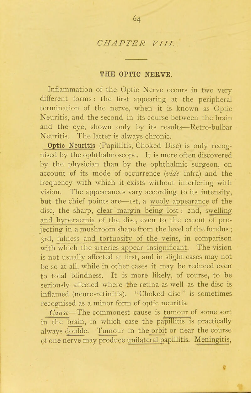 CHAPTER VIII. THE OPTIC NERVE. Inflammation of the Optic Nerve occurs in two very different forms : the first appearing at the peripheral termination of the nerve, when it is known as Optic Neuritis, and the second in its course between the brain and the eye, shown only by its results—Retro-bulbar Neuritis. The latter is always chronic. Optic Neuritis (Papillitis, Choked Disc) is only recog- nised by the ophthalmoscope. It is more often discovered by the physician than by the ophthalmic surgeon, on account of its mode of occurrence {;vide infra) and the frequency with which it exists without interfering with vision. The appearances vary according to its intensity, but the chief points are—ist, a wooly appearance of the disc, the sharp, clear margin being lost ; 2nd, swelling and hyperaemia of the disc, even to the extent of pro- jecting in a mushroom shape from the level of the fundus ; 3rd, fulness and tortuosity of the veins, in comparison with which the arteries appear insignificant. The vision is not usually affected at first, and in slight cases may not be so at all, while in other cases it may be reduced even to total blindness. It is more likely, of course, to be seriously affected where the retina as well as the disc is inflamed (neuro-retinitis). Choked disc is sometimes recognised as a minor form of optic neuritis. Cause—The commonest cause is tumour of some sort in the brain, in which case the papillitis is practically always double. Tumour in the orbit or near the course of one nerve may produce unilateral papillitis. Meningitis, t