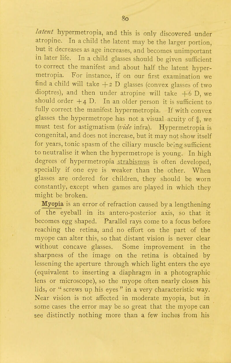 latent hypermetropia, and this is only discovered under atropine. In a child the latent may be the larger portion, but it decreases as age increases, and becomes unimportant in later life. In a child glasses should be given sufficient to correct the manifest and about half the latent hyper- metropia. For instance, if on our first examination we find a child will take +2 D glasses (convex glasses of two dioptres), and then under atropine will take +6 D, we should order +4 D. In an older person it is sufficient to fully correct the manifest hypermetropia. If with convex glasses the hypermetrope has not a visual acuity of |, we must test for astigmatism {^ide infra). Hypermetropia is congenital, and does not increase, but it may not show itself for years, tonic spasm of the ciliary muscle being sufficient to neutralise it when the hypermetrope is young. In high degrees of hypermetropia .strabismus is often developed, specially if one eye is weaker than the other. When glasses are ordered for children, they should be worn constantly, except Avhen games are played in which they might be broken. Myopia is an error of refraction caused by a lengthening of the eyeball in its antero-posterior axis, so that it becomes egg shaped. Parallel rays come to a focus before reaching the retina, and no effort on the part of the myope can alter this, so that distant vision is never clear without concave glasses. Some improvement in the sharpness of the image on the retina is obtained by lessening the aperture through which light enters the eye (equivalent to inserting a diaphragm in a photographic lens or microscope), so the myope often nearly closes his lids, or  screws up his eyes  in a very characteristic way. Near vision is not affected in moderate myopia, but in some cases the error may be so great that the myope can see distinctly nothing more than a few inches from his