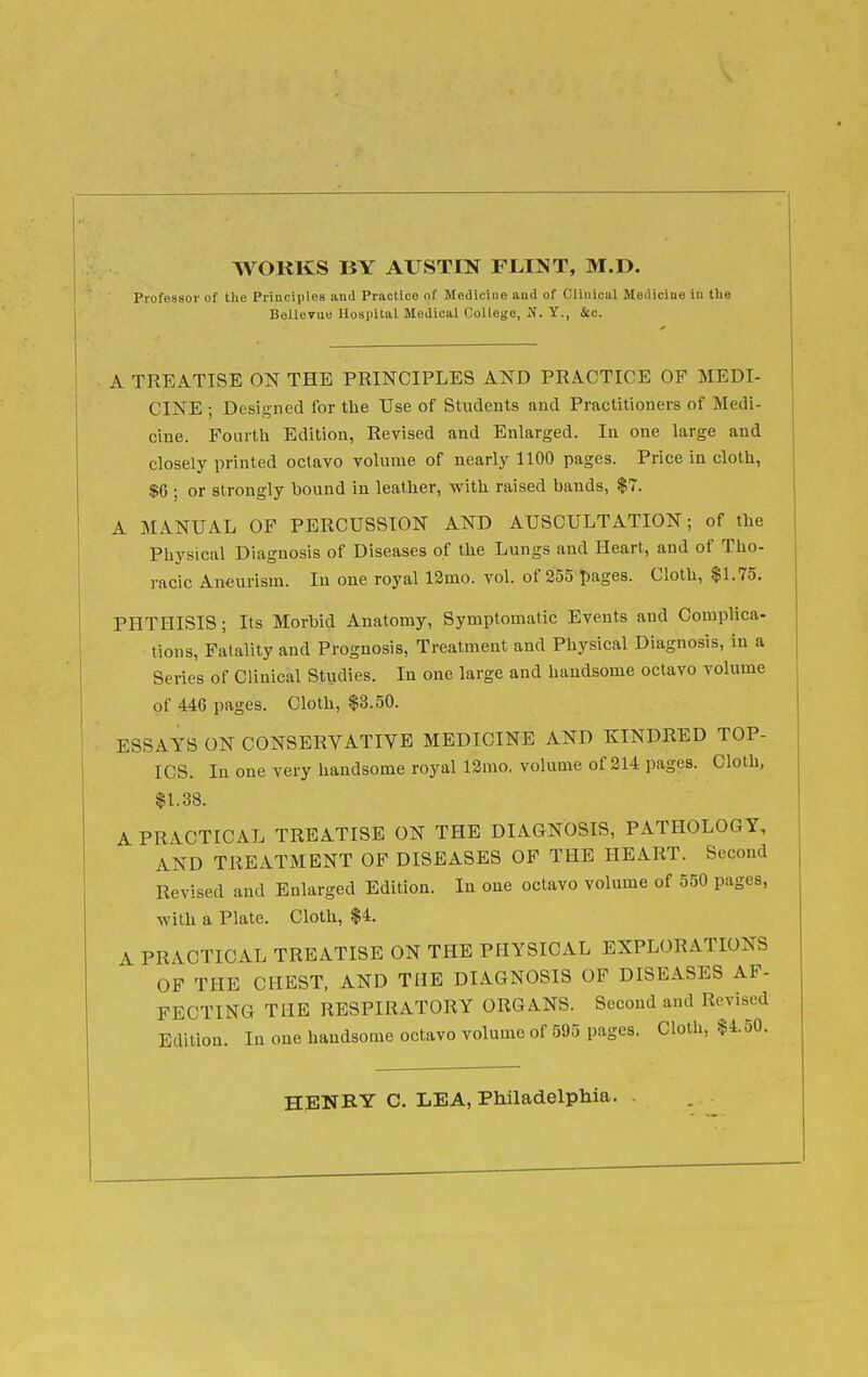 WOKKS BY AUSTIN FLINT, M.D. Piofossoi' of the Principles and Practice of Medicine and of Clinical Mediciuo in the Bellevue Hospital Medical College, N. Y., &c. A TREATISE ON THE PRINCIPLES AND PRACTICE OF MEDI- CINE ; Designed for the Use of Students and Practitioners of Medi- cine. Fourth Edition, Revised and Enlarged. In one large and closely printed octavo volume of nearly 1100 pages. Price in cloth, $6 ; or strongly bound in leather, with raised bands, $7. A MANUAL OF PERCUSSION AND AUSCULTATION; of the Physical Diagnosis of Diseases of the Lungs and Heart, and of Tho- racic Aneurism. In one royal 13mo. vol. of 255 Ijages. Cloth, $1.75. PHTHISIS; Its Morbid Anatomy, Symptomatic Events and Complica- tions, Fatality and Prognosis, Treatment and Physical Diagnosis, in a Series of Clinical Studies. In one large and handsome octavo volume of 446 pages. Cloth, $3.50. ESSAYS ON CONSERVATIVE MEDICINE AND KINDRED TOP- ICS. In one very handsome royal 12ino. volume of 214 pages. Cloth, $1.38. A PRACTICAL TREATISE ON THE DIAGNOSIS, PATHOLOGY, AND TREATMENT OF DISEASES OF THE HEART. Second Revised and Enlarged Edition. In one octavo volume of 550 pages, with a Plate. Cloth, $4. A PRACTICAL TREATISE ON THE PHYSICAL EXPLORATIONS OF THE CHEST, AND THE DIAGNOSIS OF DISEASES AF- FECTING THE RESPIRATORY ORGANS. Second and Revised Edition. lu one handsome octavo volume of 595 pages. Cloth, $4.50. HENBY C. LEA, Philadelphia.