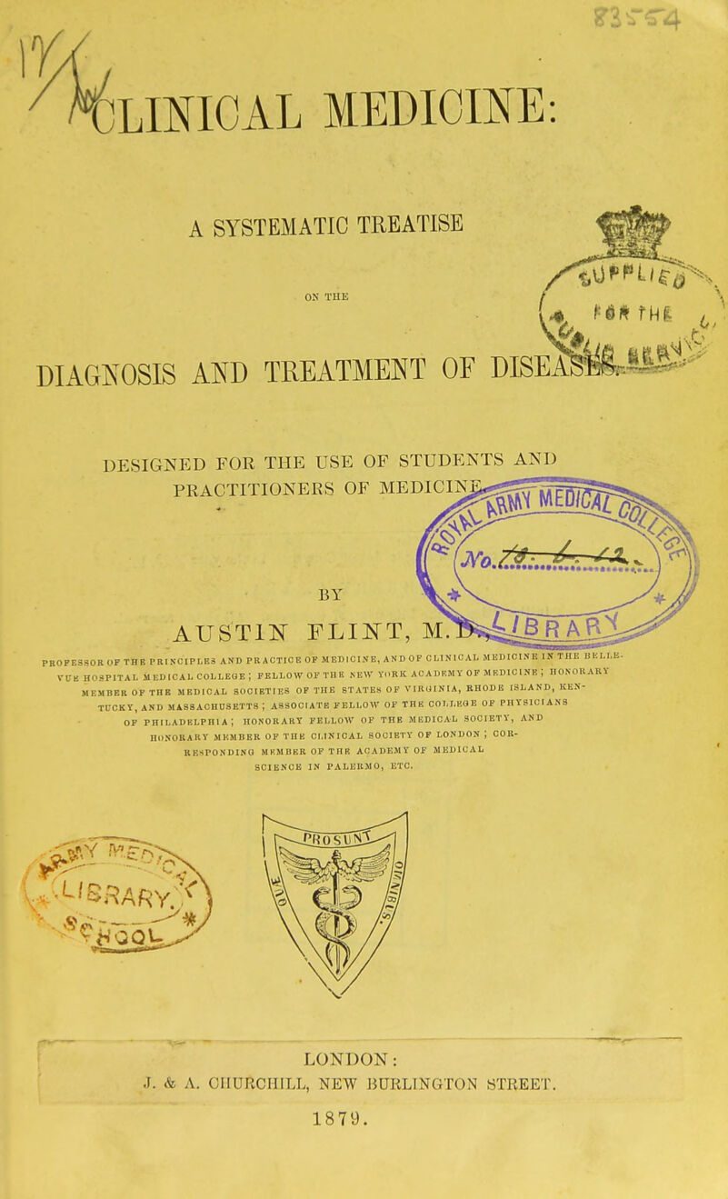 A SYSTEMATIC TREATISE ON THE DIAGIN^OSIS AND TREATMENT OF DISEA DESIGNED FOR THE USE OF STUDENTS AND PRACTITIONERS OF MEDICINj BY V* AUSTIN FLINT, m!ps>^^¥A^ PROFESSOR OF THE PRINCIPLES AND PRACTICE OP MEDICINE, AND OF CLINICAL MEDICINE IS THE BELI.E. VL-K HOSPITAL MEDICAL COLLEGE ; FELLOW OF THE NEW YORK ACADEMY OP MEDICINE ; HONORARY MEMBER OF THE MEDICAL SOCIETIES OF THE STATES OF VIRUINIA, RHODE ISLAND, KEN- TUCKY, AND MASSACHUSETTS ; ASSOCIATE FELLOW OF THE COLLEGE OF PHYSICIANS OF PHILADELPHIA; HONORARY FELLOW OP THE MEDICAL SOCIETY, AND HONORARY MEMBER OF THE CLINICAL SOCIETY OF LONDON ; COR- RESPONDING MEMBER OP THE ACADEMY OF MEDICAL SCIENCE IN PALERMO, ETC. LONDON: .T. A. CHURCHILL, NEW BURLINGTON STREET 1879.