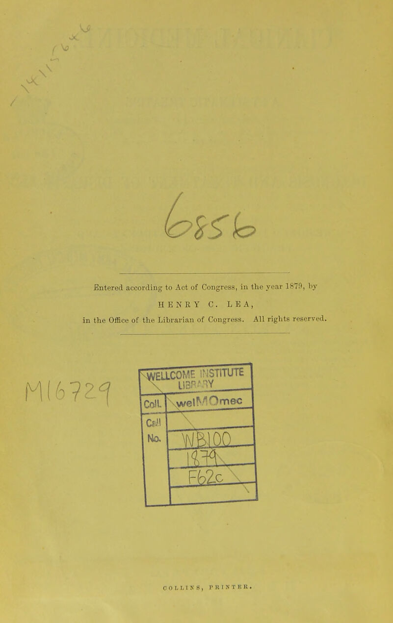 Entered according to Act of Congress, in the year 1879, by HENRY C. LEA, in the Office of the Librarian of Congress. All riglits reserved. WEUCOME IMSlllUlb CoiL \ No. FfoZc ■. COLLINS, r 11 I iN T E K •